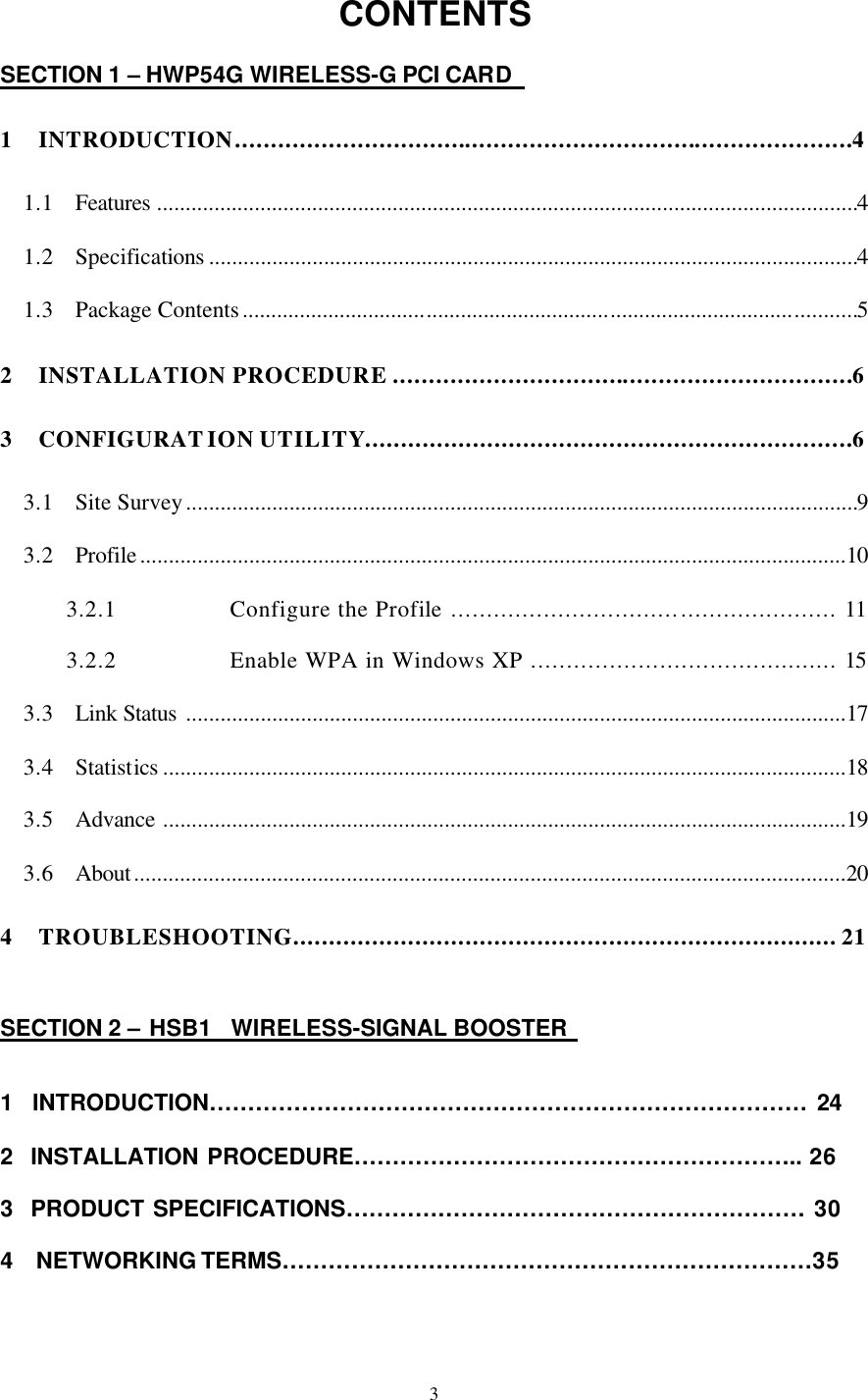  3 CONTENTS  SECTION 1 – HWP54G WIRELESS-G PCI CARD    1 INTRODUCTION......................................................................................4 1.1 Features ..........................................................................................................................4 1.2 Specifications .................................................................................................................4 1.3 Package Contents...........................................................................................................5 2 INSTALLATION PROCEDURE ................................................................6 3 CONFIGURATION UTILITY....................................................................6 3.1 Site Survey.....................................................................................................................9 3.2 Profile...........................................................................................................................10 3.2.1 Configure the Profile ...................................................... 11 3.2.2 Enable WPA in Windows XP ........................................... 15 3.3 Link Status ...................................................................................................................17 3.4 Statistics .......................................................................................................................18 3.5 Advance .......................................................................................................................19 3.6 About............................................................................................................................20 4 TROUBLESHOOTING............................................................................ 21    SECTION 2 – HSB1  WIRELESS-SIGNAL BOOSTER    1  INTRODUCTION…………………………………………………………………… 24  2  INSTALLATION PROCEDURE………………………………………………….. 26  3  PRODUCT SPECIFICATIONS…………………………………………………… 30  4  NETWORKING TERMS……………………………………………………………35    