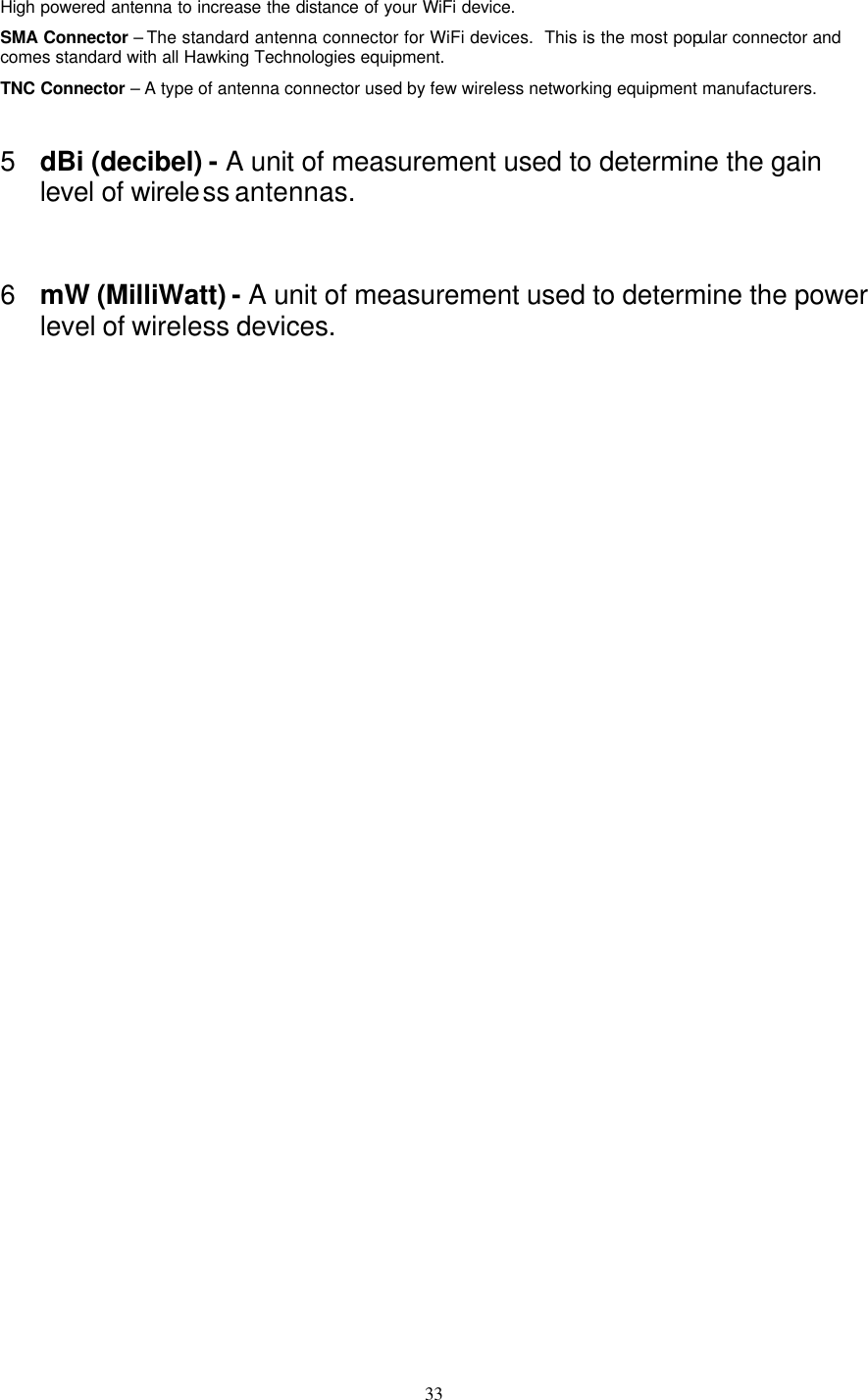  33 High powered antenna to increase the distance of your WiFi device. SMA Connector – The standard antenna connector for WiFi devices.  This is the most popular connector and comes standard with all Hawking Technologies equipment. TNC Connector – A type of antenna connector used by few wireless networking equipment manufacturers. 5 dBi (decibel) - A unit of measurement used to determine the gain level of wireless antennas.  6 mW (MilliWatt) - A unit of measurement used to determine the power level of wireless devices.                                                