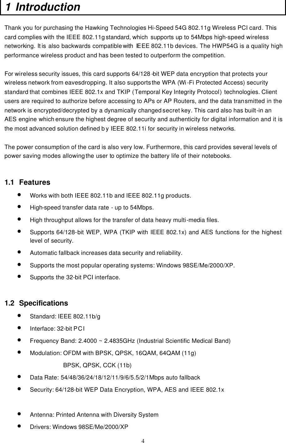  4 1 Introduction   Thank you for purchasing the Hawking Technologies Hi-Speed 54G 802.11g Wireless PCI card. This card complies with the IEEE 802.11g standard, which  supports up to 54Mbps high-speed wireless networking. It is also backwards compatible with  IE EE 802.11b devices. The HWP54G is a quality high performance wireless product and has been tested to outperform the competition.  For wireless security issues, this card supports 64/128 -bit WEP data encryption that protects your wireless network from eavesdropping. It also supports the WPA (Wi -Fi Protected Access) security standard that combines IEEE 802.1x and TKIP (Temporal Key Integrity Protocol) technologies. Client users are required to authorize before accessing to APs or AP Routers, and the data transmitted in the network is encrypted/decrypted by a dynamically changed secret key. This card also has built-in an AES engine which ensure the highest degree of security and authenticity for digital information and it is the most advanced solution defined b y IEEE 802.11i for security in wireless networks.  The power consumption of the card is also very low. Furthermore, this card provides several levels of power saving modes allowing the user to  optimize the battery life of their notebooks.   1.1 Features • Works with both IEEE 802.11b and IEEE 802.11g products.   • High-speed transfer data rate - up to 54Mbps.   • High throughput allows for the transfer of data heavy multi-media files.   • Supports 64/128-bit WEP, WPA (TKIP with IEEE 802.1x) and AES functions for the highest level of security.   • Automatic fallback increases data security and reliability.   • Supports the most popular operating systems: Windows 98SE/Me/2000/XP. • Supports the 32-bit PCI interface.   1.2 Specifications • Standard: IEEE 802.11b/g • Interface: 32-bit PCI • Frequency Band: 2.4000 ~ 2.4835GHz (Industrial Scientific Medical Band)  • Modulation: OFDM with BPSK, QPSK, 16QAM, 64QAM (11g) BPSK, QPSK, CCK (11b) • Data Rate: 54/48/36/24/18/12/11/9/6/5.5/2/1Mbps auto fallback • Security: 64/128-bit WEP Data Encryption, WPA, AES and IEEE 802.1x  • Antenna: Printed Antenna with Diversity System  • Drivers: Windows 98SE/Me/2000/XP  