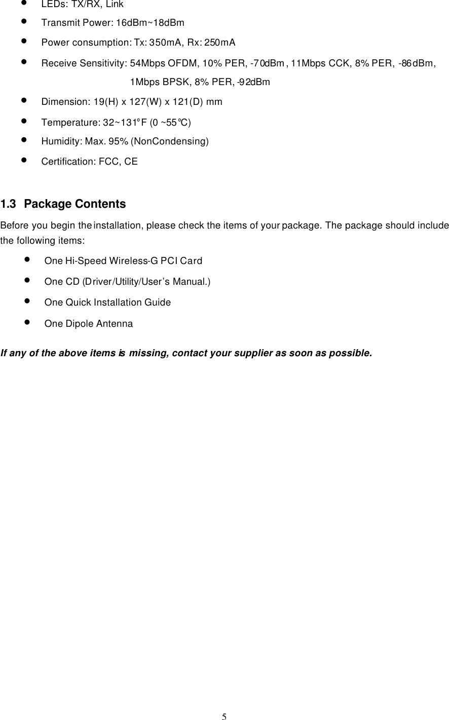  5 • LEDs: TX/RX, Link • Transmit Power: 16dBm~18dBm • Power consumption: Tx: 350mA, Rx: 250mA   • Receive Sensitivity: 54Mbps OFDM, 10% PER, -70dBm , 11Mbps CCK, 8% PER, -86dBm,   1Mbps BPSK, 8% PER, -92dBm  • Dimension: 19(H) x 127(W) x 121(D) mm • Temperature: 32~131°F (0 ~55°C)   • Humidity: Max. 95% (NonCondensing) • Certification: FCC, CE   1.3 Package Contents Before you begin the installation, please check the items of your package. The package should include the following items: • One Hi-Speed Wireless-G PCI Card • One CD (Driver/Utility/User’s Manual.) • One Quick Installation Guide • One Dipole Antenna  If any of the above items is  missing, contact your supplier as soon as possible. 