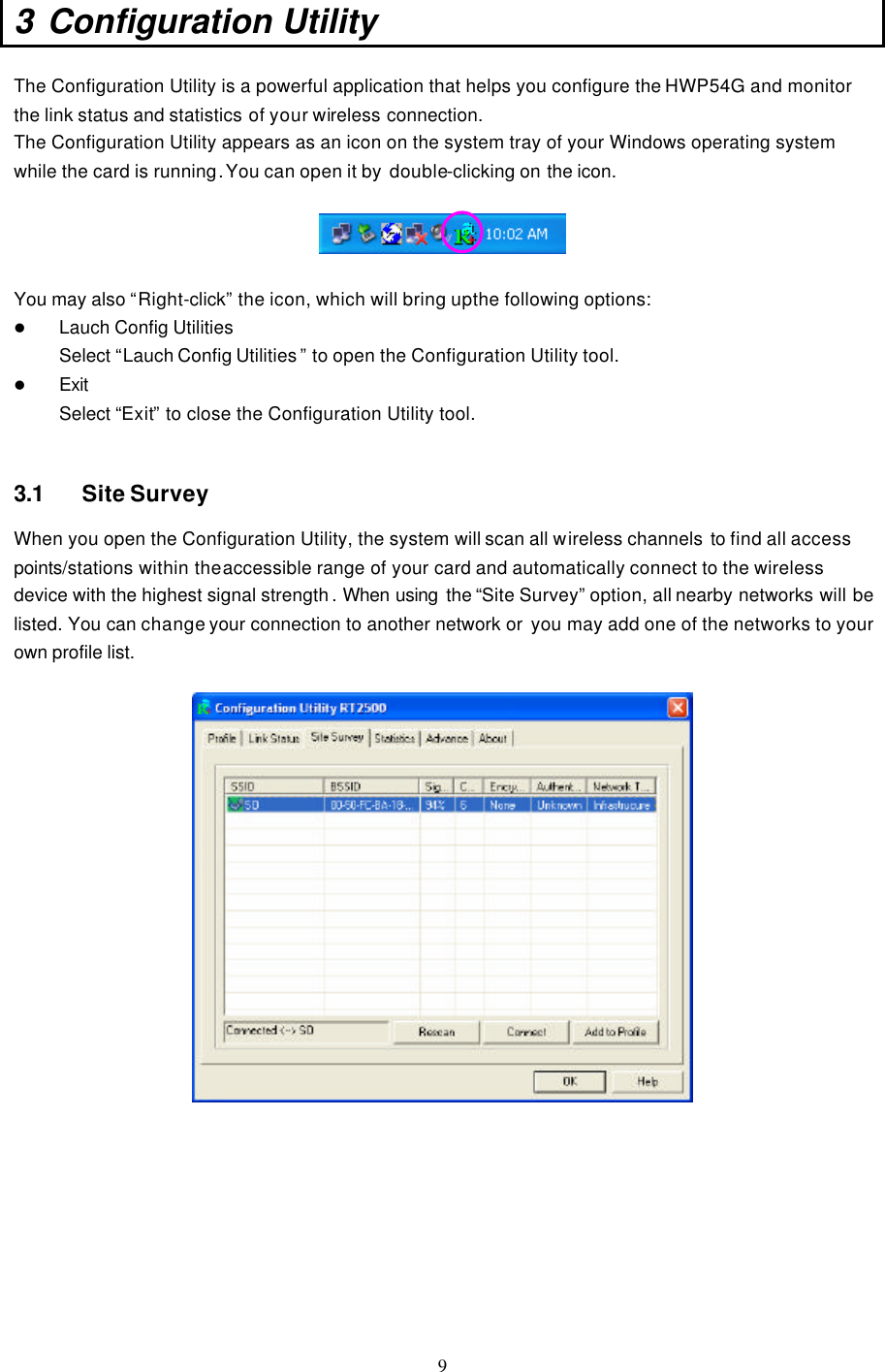  9 3 Configuration Utility  The Configuration Utility is a powerful application that helps you configure the HWP54G and monitor the link status and statistics of your wireless connection. The Configuration Utility appears as an icon on the system tray of your Windows operating system while the card is running. You can open it by  double-clicking on the icon.    You may also “Right-click” the icon, which will bring up the following options: l Lauch Config Utilities  Select “Lauch Config Utilities ” to open the Configuration Utility tool. l Exit Select “Exit” to close the Configuration Utility tool.   3.1 Site Survey When you open the Configuration Utility, the system will scan all wireless channels to find all access points/stations within the accessible range of your card and automatically connect to the wireless device with the highest signal strength . When using  the “Site Survey” option, all nearby networks will be listed. You can change your connection to another network or  you may add one of the networks to your own profile list.           