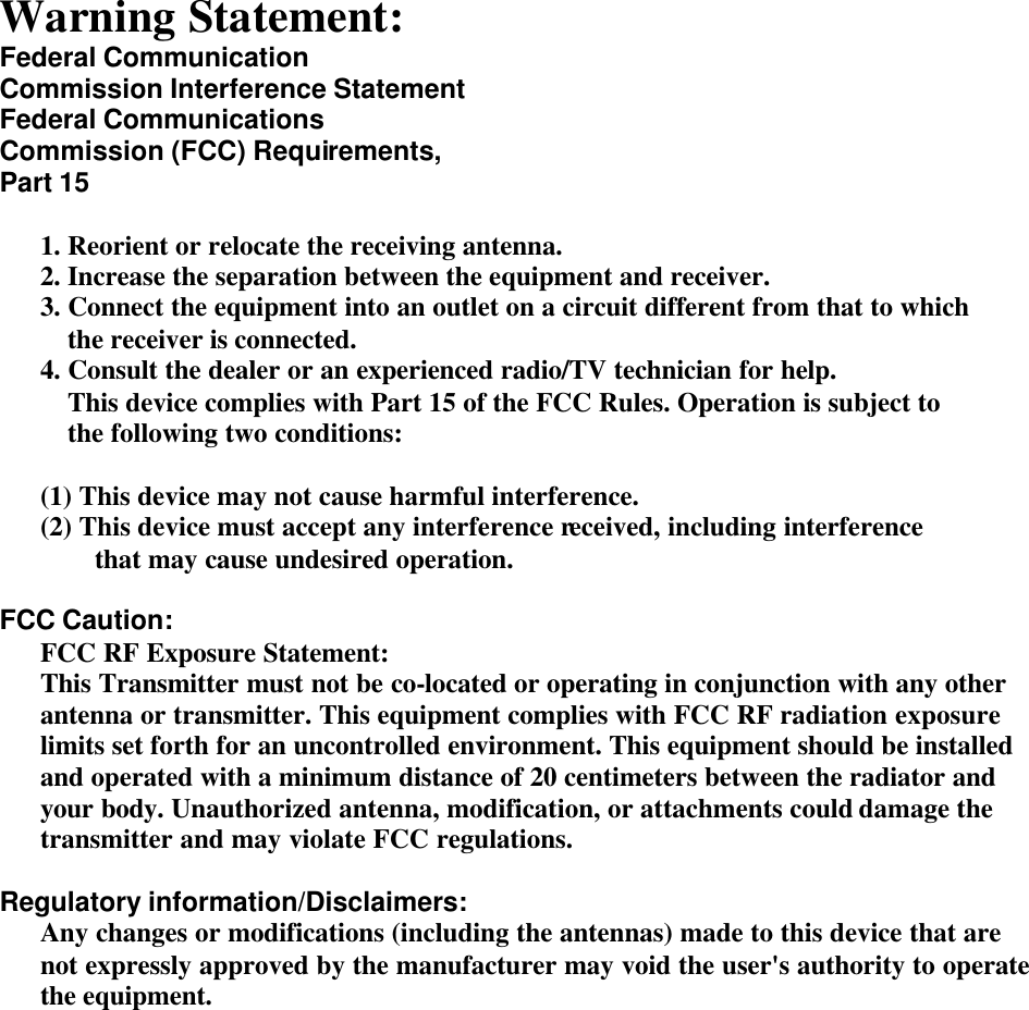   Warning Statement: Federal Communication Commission Interference Statement Federal Communications Commission (FCC) Requirements, Part 15  1. Reorient or relocate the receiving antenna. 2. Increase the separation between the equipment and receiver. 3. Connect the equipment into an outlet on a circuit different from that to which the receiver is connected. 4. Consult the dealer or an experienced radio/TV technician for help. This device complies with Part 15 of the FCC Rules. Operation is subject to the following two conditions:  (1) This device may not cause harmful interference. (2) This device must accept any interference received, including interference that may cause undesired operation.  FCC Caution: FCC RF Exposure Statement: This Transmitter must not be co-located or operating in conjunction with any other antenna or transmitter. This equipment complies with FCC RF radiation exposure limits set forth for an uncontrolled environment. This equipment should be installed and operated with a minimum distance of 20 centimeters between the radiator and your body. Unauthorized antenna, modification, or attachments could damage the transmitter and may violate FCC regulations.  Regulatory information/Disclaimers: Any changes or modifications (including the antennas) made to this device that are not expressly approved by the manufacturer may void the user&apos;s authority to operate the equipment.       