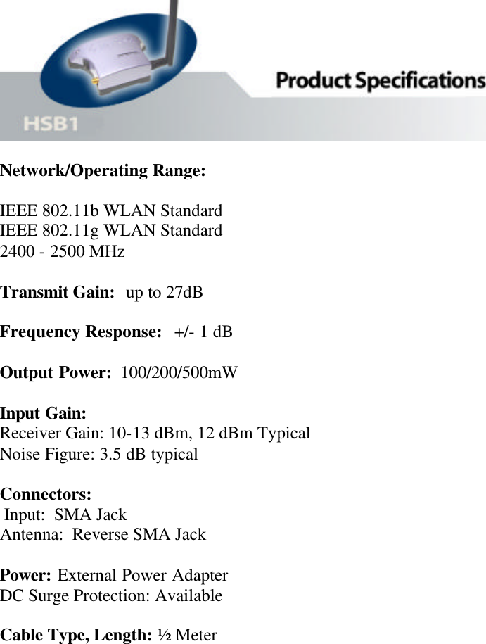   Network/Operating Range:   IEEE 802.11b WLAN Standard     IEEE 802.11g WLAN Standard 2400 - 2500 MHz  Transmit Gain:  up to 27dB  Frequency Response:   +/- 1 dB  Output Power:  100/200/500mW  Input Gain: Receiver Gain: 10-13 dBm, 12 dBm Typical  Noise Figure: 3.5 dB typical   Connectors:  Input:  SMA Jack Antenna:  Reverse SMA Jack  Power: External Power Adapter DC Surge Protection: Available   Cable Type, Length: ½ Meter         