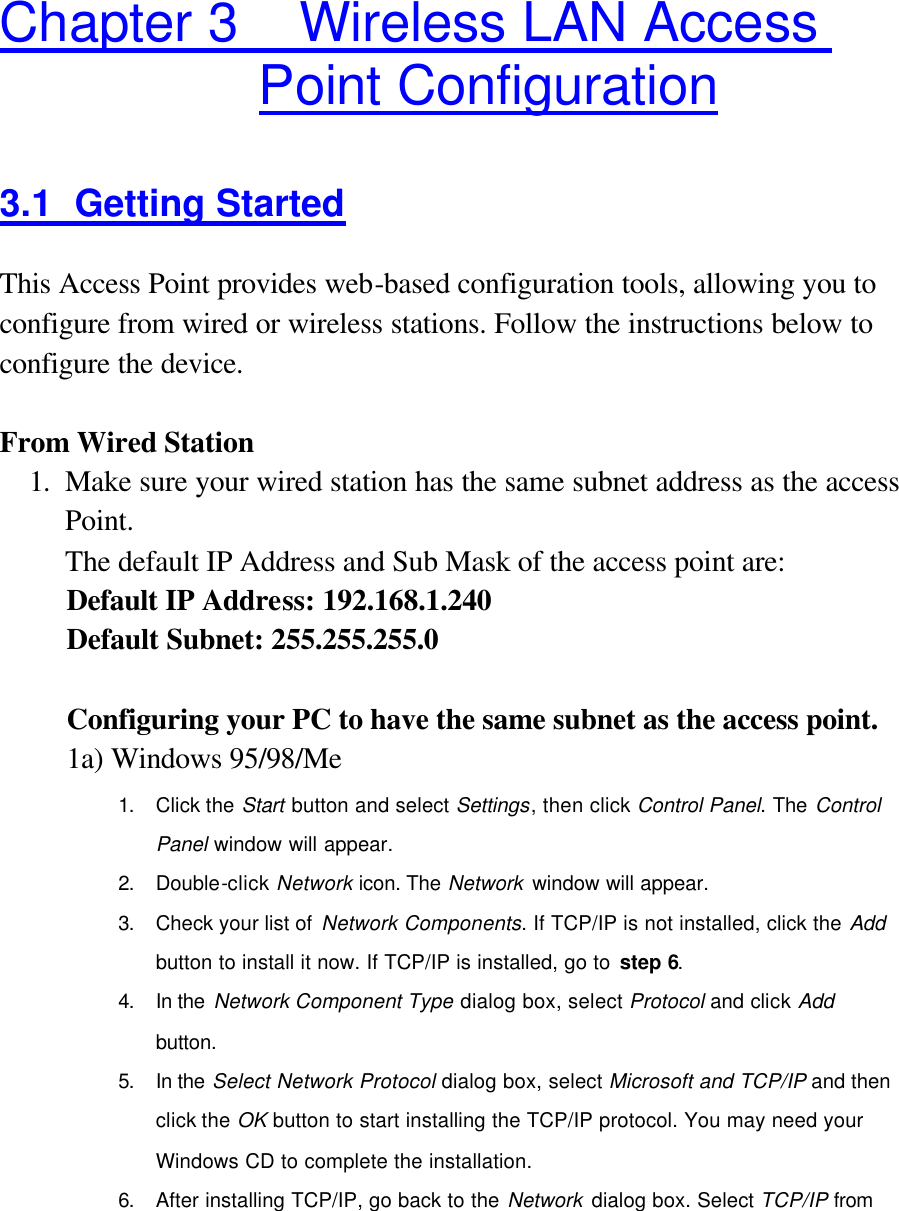  Chapter 3    Wireless LAN Access Point Configuration 3.1 Getting Started This Access Point provides web-based configuration tools, allowing you to configure from wired or wireless stations. Follow the instructions below to configure the device.  From Wired Station 1. Make sure your wired station has the same subnet address as the access Point.   The default IP Address and Sub Mask of the access point are: Default IP Address: 192.168.1.240 Default Subnet: 255.255.255.0  Configuring your PC to have the same subnet as the access point.   1a) Windows 95/98/Me 1. Click the Start button and select Settings, then click Control Panel. The Control Panel window will appear. 2. Double-click Network icon. The Network window will appear. 3. Check your list of Network Components. If TCP/IP is not installed, click the Add button to install it now. If TCP/IP is installed, go to step 6. 4. In the Network Component Type dialog box, select Protocol and click Add button. 5. In the Select Network Protocol dialog box, select Microsoft and TCP/IP and then click the OK button to start installing the TCP/IP protocol. You may need your Windows CD to complete the installation. 6. After installing TCP/IP, go back to the Network dialog box. Select TCP/IP from 