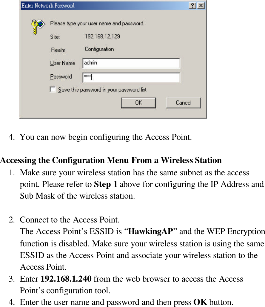    4. You can now begin configuring the Access Point.  Accessing the Configuration Menu From a Wireless Station 1. Make sure your wireless station has the same subnet as the access point. Please refer to Step 1 above for configuring the IP Address and Sub Mask of the wireless station.  2. Connect to the Access Point. The Access Point’s ESSID is “HawkingAP” and the WEP Encryption function is disabled. Make sure your wireless station is using the same ESSID as the Access Point and associate your wireless station to the Access Point. 3. Enter 192.168.1.240 from the web browser to access the Access Point’s configuration tool. 4. Enter the user name and password and then press OK button. 