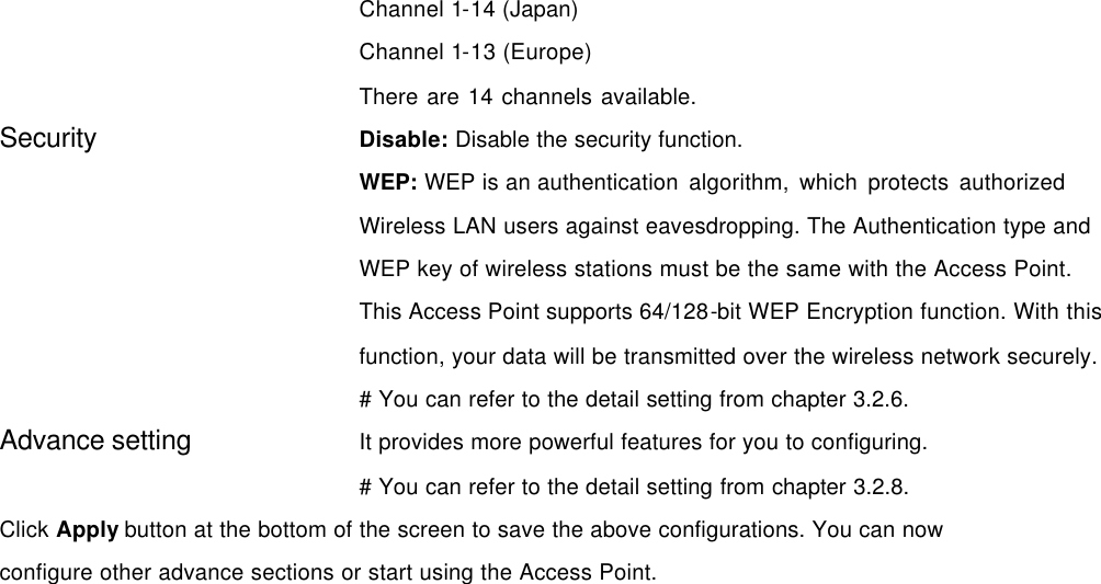 Channel 1-14 (Japan) Channel 1-13 (Europe) There are 14 channels available.   Security   Disable: Disable the security function. WEP: WEP is an authentication algorithm, which protects authorized             Wireless LAN users against eavesdropping. The Authentication type and WEP key of wireless stations must be the same with the Access Point. This Access Point supports 64/128-bit WEP Encryption function. With this function, your data will be transmitted over the wireless network securely. # You can refer to the detail setting from chapter 3.2.6. Advance setting It provides more powerful features for you to configuring. # You can refer to the detail setting from chapter 3.2.8. Click Apply button at the bottom of the screen to save the above configurations. You can now configure other advance sections or start using the Access Point.   