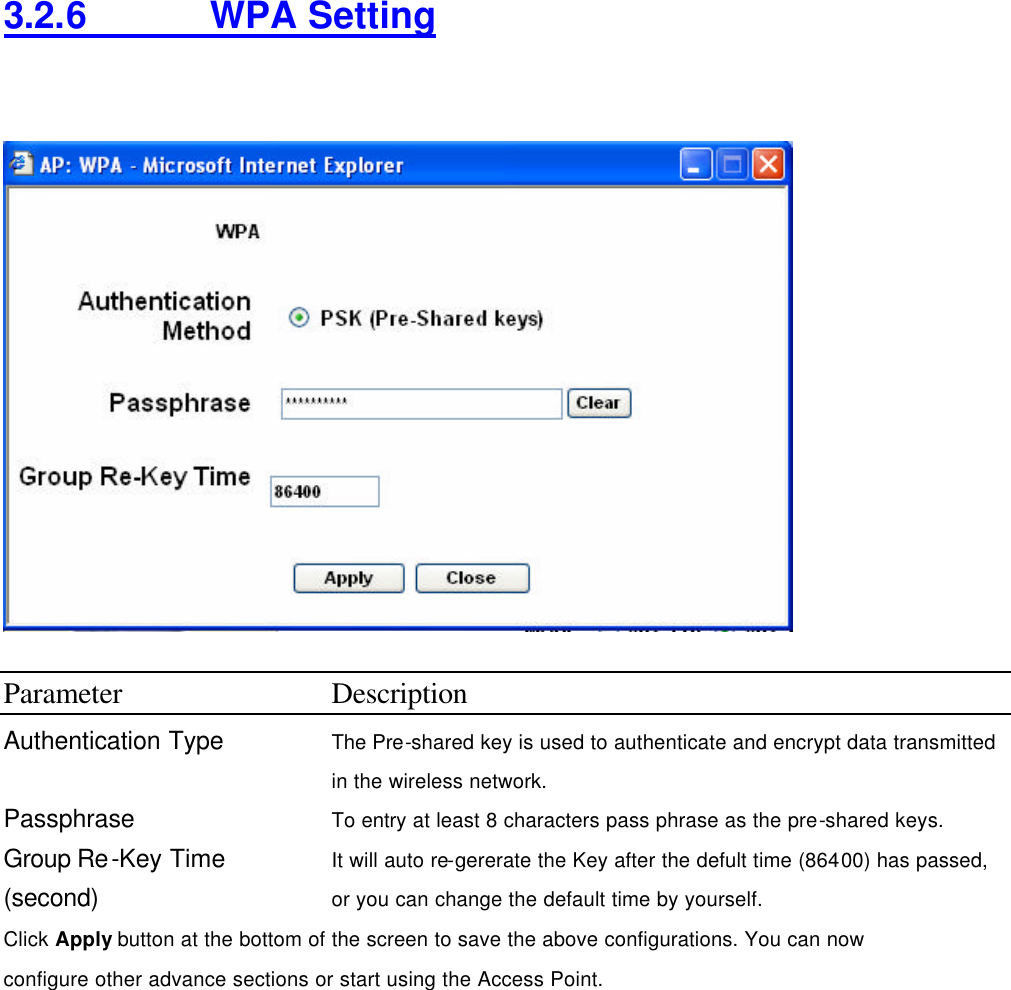 3.2.6    WPA Setting    Parameter Description Authentication Type The Pre-shared key is used to authenticate and encrypt data transmitted in the wireless network.   Passphrase To entry at least 8 characters pass phrase as the pre-shared keys. Group Re-Key Time (second) It will auto re-gererate the Key after the defult time (86400) has passed, or you can change the default time by yourself.   Click Apply button at the bottom of the screen to save the above configurations. You can now configure other advance sections or start using the Access Point.        