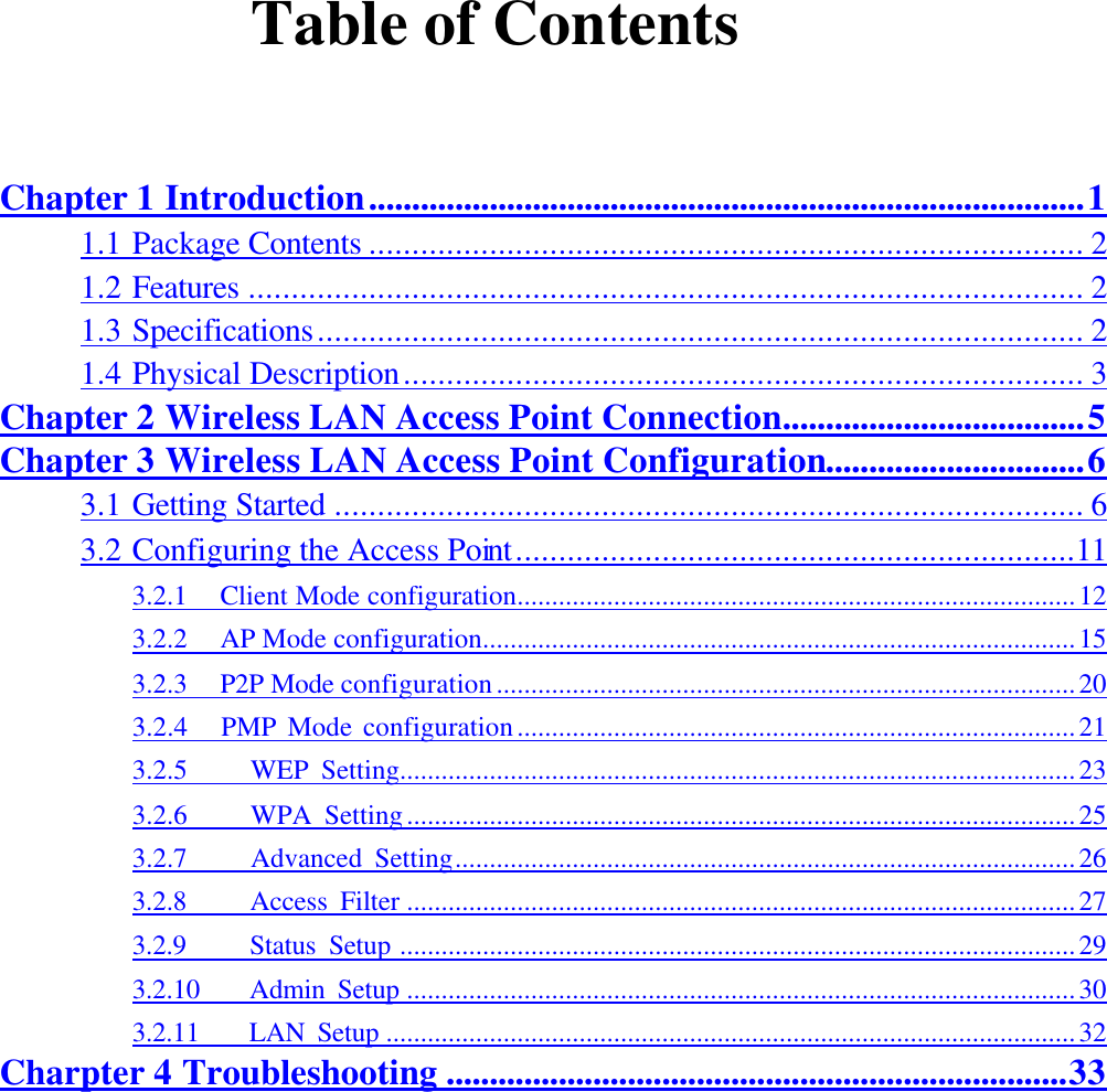   Table of Contents  Chapter 1 Introduction...................................................................................1 1.1 Package Contents ................................................................................... 2 1.2 Features ................................................................................................. 2 1.3 Specifications......................................................................................... 2 1.4 Physical Description............................................................................... 3 Chapter 2 Wireless LAN Access Point Connection...................................5 Chapter 3 Wireless LAN Access Point Configuration..............................6 3.1 Getting Started ....................................................................................... 6 3.2 Configuring the Access Point.................................................................11 3.2.1  Client Mode configuration.................................................................................12 3.2.2  AP Mode configuration......................................................................................15 3.2.3  P2P Mode configuration....................................................................................20 3.2.4   PMP Mode configuration.................................................................................21 3.2.5     WEP Setting..................................................................................................23 3.2.6     WPA Setting.................................................................................................25 3.2.7     Advanced Setting..........................................................................................26 3.2.8     Access Filter .................................................................................................27 3.2.9     Status Setup ..................................................................................................29 3.2.10    Admin Setup .................................................................................................30 3.2.11    LAN Setup ....................................................................................................32 Charpter 4 Troubleshooting ........................................................................33 