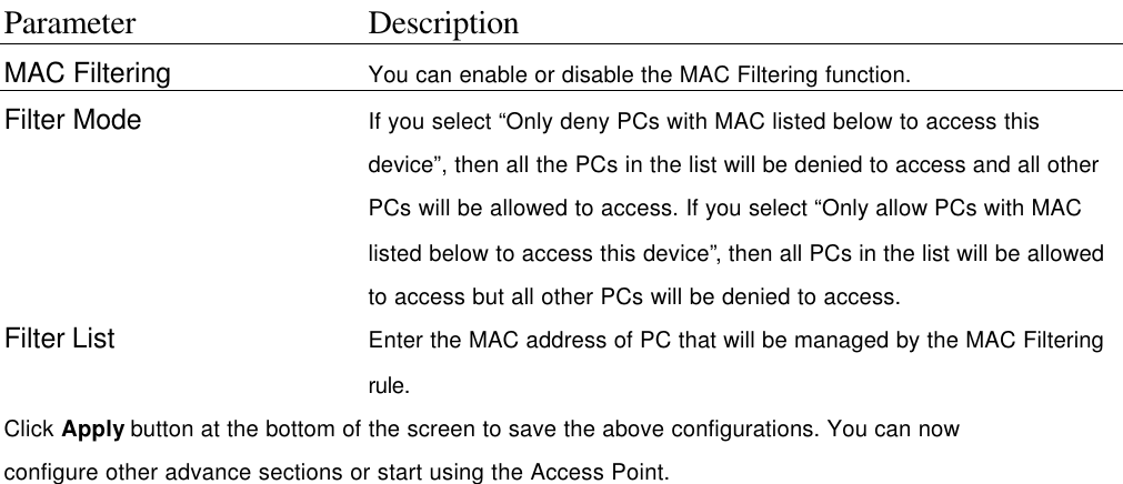 Parameter Description MAC Filtering   You can enable or disable the MAC Filtering function. Filter Mode   If you select “Only deny PCs with MAC listed below to access this device”, then all the PCs in the list will be denied to access and all other PCs will be allowed to access. If you select “Only allow PCs with MAC listed below to access this device”, then all PCs in the list will be allowed to access but all other PCs will be denied to access. Filter List Enter the MAC address of PC that will be managed by the MAC Filtering rule. Click Apply button at the bottom of the screen to save the above configurations. You can now configure other advance sections or start using the Access Point.    
