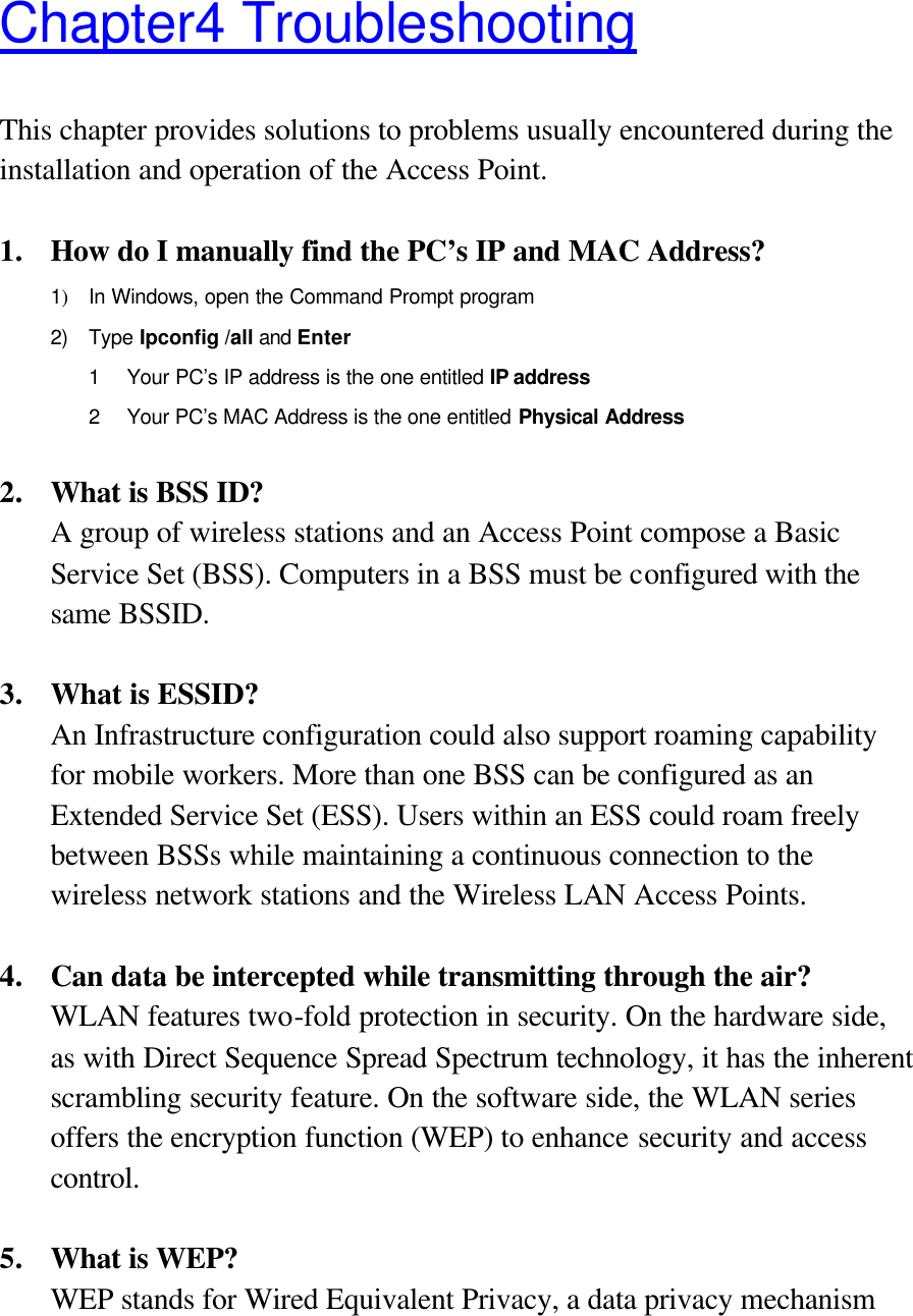 Chapter4 Troubleshooting This chapter provides solutions to problems usually encountered during the installation and operation of the Access Point.    1. How do I manually find the PC’s IP and MAC Address? 1) In Windows, open the Command Prompt program 2) Type Ipconfig /all and  Enter 1 Your PC’s IP address is the one entitled IP address 2 Your PC’s MAC Address is the one entitled Physical Address  2. What is BSS ID? A group of wireless stations and an Access Point compose a Basic Service Set (BSS). Computers in a BSS must be configured with the same BSSID.  3. What is ESSID? An Infrastructure configuration could also support roaming capability for mobile workers. More than one BSS can be configured as an Extended Service Set (ESS). Users within an ESS could roam freely between BSSs while maintaining a continuous connection to the wireless network stations and the Wireless LAN Access Points.  4. Can data be intercepted while transmitting through the air? WLAN features two-fold protection in security. On the hardware side, as with Direct Sequence Spread Spectrum technology, it has the inherent scrambling security feature. On the software side, the WLAN series offers the encryption function (WEP) to enhance security and access control.  5. What is WEP? WEP stands for Wired Equivalent Privacy, a data privacy mechanism 