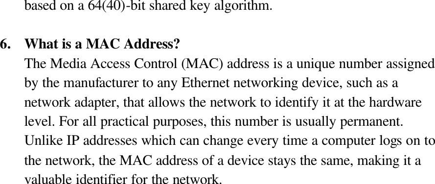 based on a 64(40)-bit shared key algorithm.  6. What is a MAC Address? The Media Access Control (MAC) address is a unique number assigned by the manufacturer to any Ethernet networking device, such as a network adapter, that allows the network to identify it at the hardware level. For all practical purposes, this number is usually permanent. Unlike IP addresses which can change every time a computer logs on to the network, the MAC address of a device stays the same, making it a valuable identifier for the network. 