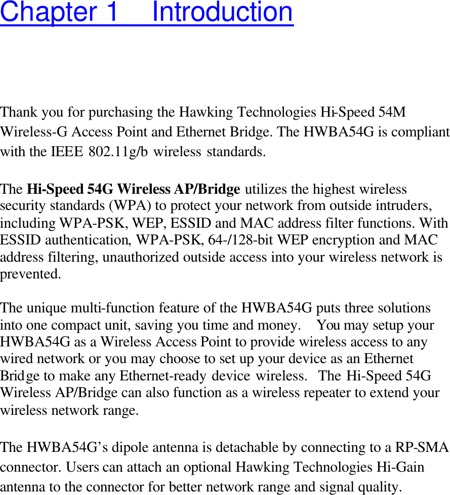 Chapter 1 Introduction Thank you for purchasing the Hawking Technologies Hi-Speed 54M Wireless-G Access Point and Ethernet Bridge. The HWBA54G is compliant with the IEEE 802.11g/b wireless standards.    The Hi-Speed 54G Wireless AP/Bridge utilizes the highest wireless security standards (WPA) to protect your network from outside intruders, including WPA-PSK, WEP, ESSID and MAC address filter functions. With ESSID authentication, WPA-PSK, 64-/128-bit WEP encryption and MAC address filtering, unauthorized outside access into your wireless network is prevented.  The unique multi-function feature of the HWBA54G puts three solutions into one compact unit, saving you time and money.  You may setup your HWBA54G as a Wireless Access Point to provide wireless access to any wired network or you may choose to set up your device as an Ethernet Bridge to make any Ethernet-ready device wireless.  The Hi-Speed 54G Wireless AP/Bridge can also function as a wireless repeater to extend your wireless network range.  The HWBA54G’s dipole antenna is detachable by connecting to a RP-SMA connector. Users can attach an optional Hawking Technologies Hi-Gain antenna to the connector for better network range and signal quality.     