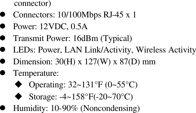 connector) l Connectors: 10/100Mbps RJ-45 x 1 l Power: 12VDC, 0.5A l Transmit Power: 16dBm (Typical) l LEDs: Power, LAN Link/Activity, Wireless Activity l Dimension: 30(H) x 127(W) x 87(D) mm   l Temperature:   u Operating: 32~131°F (0~55°C) u Storage: -4~158°F(-20~70°C) l Humidity: 10-90% (Noncondensing)                            