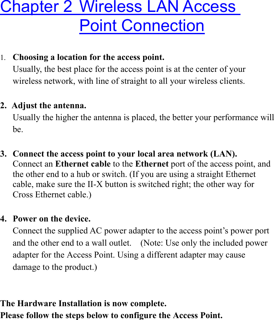 Chapter 2  Wireless LAN Access Point Connection 1. Choosing a location for the access point.   Usually, the best place for the access point is at the center of your wireless network, with line of straight to all your wireless clients.  2. Adjust the antenna.   Usually the higher the antenna is placed, the better your performance will     be.    3. Connect the access point to your local area network (LAN). Connect an Ethernet cable to the Ethernet port of the access point, and the other end to a hub or switch. (If you are using a straight Ethernet cable, make sure the II-X button is switched right; the other way for Cross Ethernet cable.)  4. Power on the device.   Connect the supplied AC power adapter to the access point’s power port and the other end to a wall outlet.    (Note: Use only the included power adapter for the Access Point. Using a different adapter may cause damage to the product.)   The Hardware Installation is now complete.   Please follow the steps below to configure the Access Point.          