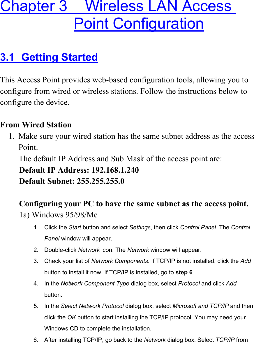  Chapter 3    Wireless LAN Access Point Configuration 3.1 Getting Started This Access Point provides web-based configuration tools, allowing you to configure from wired or wireless stations. Follow the instructions below to configure the device.  From Wired Station 1.  Make sure your wired station has the same subnet address as the access Point.  The default IP Address and Sub Mask of the access point are: Default IP Address: 192.168.1.240 Default Subnet: 255.255.255.0  Configuring your PC to have the same subnet as the access point.   1a) Windows 95/98/Me 1. Click the Start button and select Settings, then click Control Panel. The Control Panel window will appear. 2. Double-click Network icon. The Network window will appear. 3.  Check your list of Network Components. If TCP/IP is not installed, click the Add button to install it now. If TCP/IP is installed, go to step 6. 4. In the Network Component Type dialog box, select Protocol and click Add button. 5. In the Select Network Protocol dialog box, select Microsoft and TCP/IP and then click the OK button to start installing the TCP/IP protocol. You may need your Windows CD to complete the installation. 6.  After installing TCP/IP, go back to the Network dialog box. Select TCP/IP from 