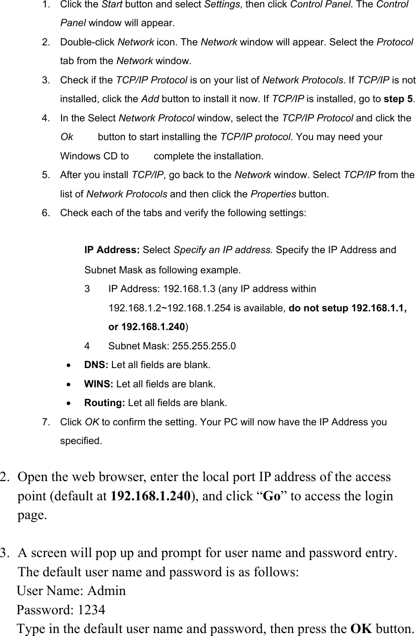 1. Click the Start button and select Settings, then click Control Panel. The Control Panel window will appear. 2. Double-click Network icon. The Network window will appear. Select the Protocol tab from the Network window. 3. Check if the TCP/IP Protocol is on your list of Network Protocols. If TCP/IP is not installed, click the Add button to install it now. If TCP/IP is installed, go to step 5. 4. In the Select Network Protocol window, select the TCP/IP Protocol and click the Ok     button to start installing the TCP/IP protocol. You may need your Windows CD to          complete the installation. 5. After you install TCP/IP, go back to the Network window. Select TCP/IP from the list of Network Protocols and then click the Properties button. 6.  Check each of the tabs and verify the following settings:  　 IP Address: Select Specify an IP address. Specify the IP Address and Subnet Mask as following example. 3  IP Address: 192.168.1.3 (any IP address within 192.168.1.2~192.168.1.254 is available, do not setup 192.168.1.1, or 192.168.1.240) 4 Subnet Mask: 255.255.255.0 • DNS: Let all fields are blank. • WINS: Let all fields are blank. • Routing: Let all fields are blank. 7. Click OK to confirm the setting. Your PC will now have the IP Address you specified.  2. Open the web browser, enter the local port IP address of the access point (default at 192.168.1.240), and click “Go” to access the login page.  3. A screen will pop up and prompt for user name and password entry. The default user name and password is as follows: User Name: Admin Password: 1234 Type in the default user name and password, then press the OK button. 