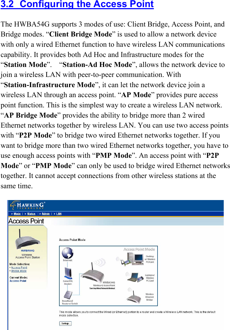 3.2  Configuring the Access Point The HWBA54G supports 3 modes of use: Client Bridge, Access Point, and Bridge modes. “Client Bridge Mode” is used to allow a network device with only a wired Ethernet function to have wireless LAN communications capability. It provides both Ad Hoc and Infrastructure modes for the “Station Mode”.  “Station-Ad Hoc Mode”, allows the network device to join a wireless LAN with peer-to-peer communication. With “Station-Infrastructure Mode”, it can let the network device join a wireless LAN through an access point. “AP Mode” provides pure access point function. This is the simplest way to create a wireless LAN network. “AP Bridge Mode” provides the ability to bridge more than 2 wired Ethernet networks together by wireless LAN. You can use two access points with “P2P Mode” to bridge two wired Ethernet networks together. If you want to bridge more than two wired Ethernet networks together, you have to use enough access points with “PMP Mode”. An access point with “P2P Mode” or “PMP Mode” can only be used to bridge wired Ethernet networks together. It cannot accept connections from other wireless stations at the same time.   