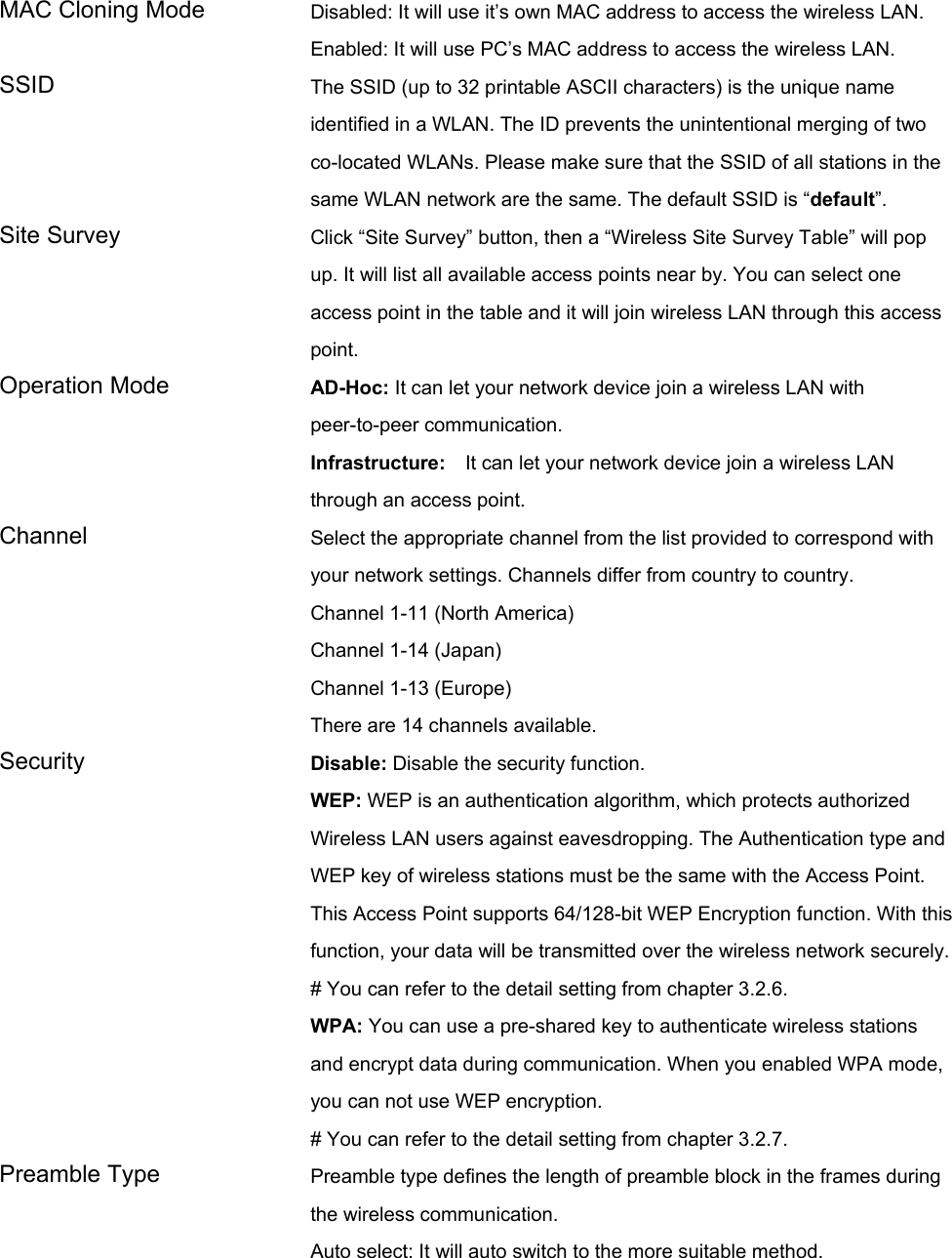 MAC Cloning Mode  Disabled: It will use it’s own MAC address to access the wireless LAN. Enabled: It will use PC’s MAC address to access the wireless LAN. SSID  The SSID (up to 32 printable ASCII characters) is the unique name identified in a WLAN. The ID prevents the unintentional merging of two co-located WLANs. Please make sure that the SSID of all stations in the same WLAN network are the same. The default SSID is “default”. Site Survey  Click “Site Survey” button, then a “Wireless Site Survey Table” will pop up. It will list all available access points near by. You can select one access point in the table and it will join wireless LAN through this access point. Operation Mode  AD-Hoc: It can let your network device join a wireless LAN with peer-to-peer communication. Infrastructure:  It can let your network device join a wireless LAN through an access point. Channel  Select the appropriate channel from the list provided to correspond with your network settings. Channels differ from country to country. Channel 1-11 (North America) Channel 1-14 (Japan) Channel 1-13 (Europe) There are 14 channels available.     Security   Disable: Disable the security function. WEP: WEP is an authentication algorithm, which protects authorized         Wireless LAN users against eavesdropping. The Authentication type and WEP key of wireless stations must be the same with the Access Point. This Access Point supports 64/128-bit WEP Encryption function. With this function, your data will be transmitted over the wireless network securely. # You can refer to the detail setting from chapter 3.2.6. WPA: You can use a pre-shared key to authenticate wireless stations and encrypt data during communication. When you enabled WPA mode, you can not use WEP encryption.   # You can refer to the detail setting from chapter 3.2.7. Preamble Type  Preamble type defines the length of preamble block in the frames during the wireless communication. Auto select: It will auto switch to the more suitable method. 