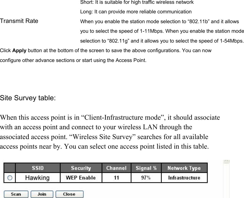 Short: It is suitable for high traffic wireless network Long: It can provide more reliable communication   Transmit Rate  When you enable the station mode selection to “802.11b” and it allows you to select the speed of 1-11Mbps. When you enable the station mode selection to “802.11g” and it allows you to select the speed of 1-54Mbps. Click Apply button at the bottom of the screen to save the above configurations. You can now configure other advance sections or start using the Access Point.    Site Survey table:  When this access point is in “Client-Infrastructure mode”, it should associate with an access point and connect to your wireless LAN through the associated access point. “Wireless Site Survey” searches for all available access points near by. You can select one access point listed in this table.            