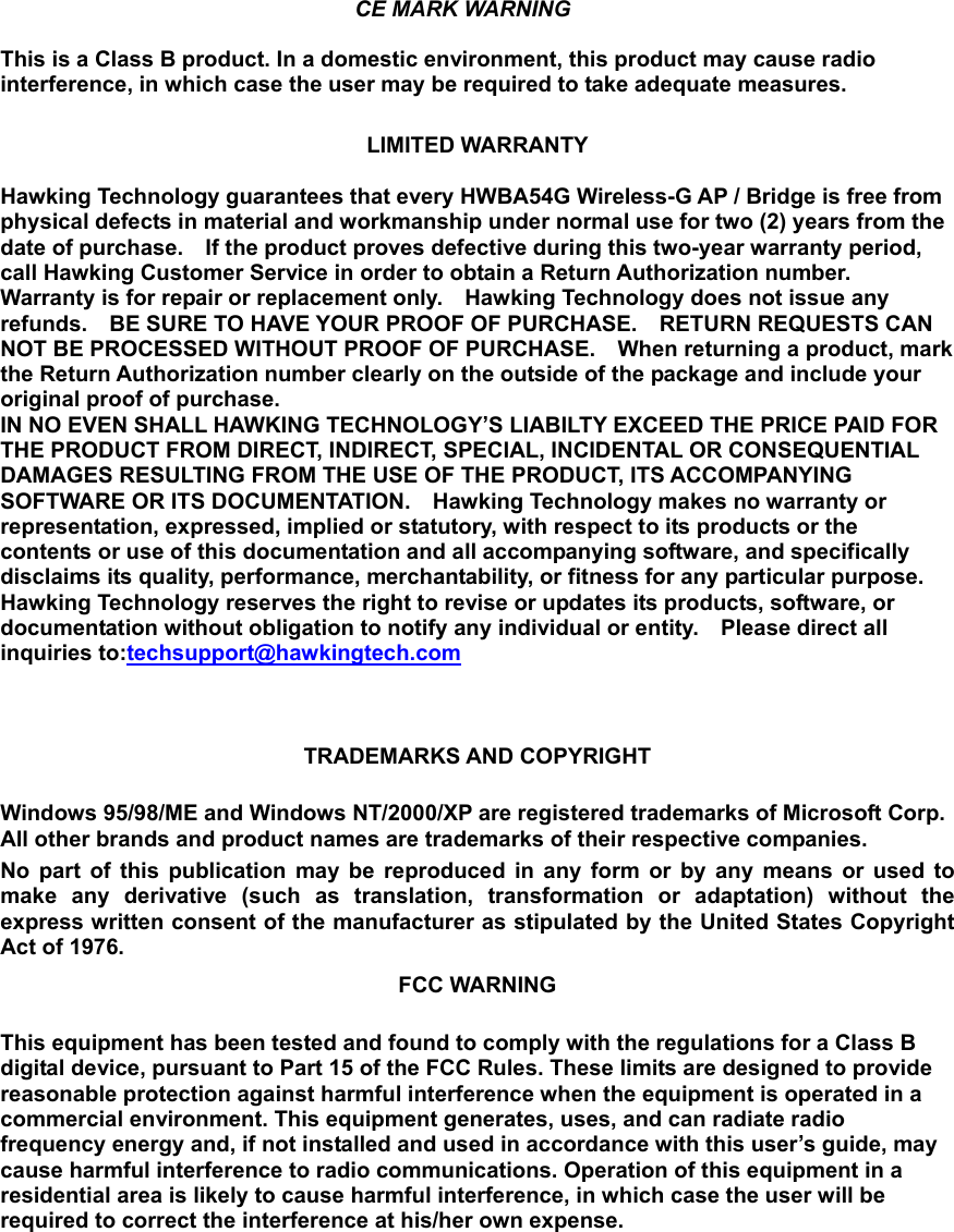    CE MARK WARNING This is a Class B product. In a domestic environment, this product may cause radio interference, in which case the user may be required to take adequate measures.  LIMITED WARRANTY  Hawking Technology guarantees that every HWBA54G Wireless-G AP / Bridge is free from physical defects in material and workmanship under normal use for two (2) years from the date of purchase.    If the product proves defective during this two-year warranty period, call Hawking Customer Service in order to obtain a Return Authorization number.   Warranty is for repair or replacement only.    Hawking Technology does not issue any refunds.    BE SURE TO HAVE YOUR PROOF OF PURCHASE.    RETURN REQUESTS CAN NOT BE PROCESSED WITHOUT PROOF OF PURCHASE.    When returning a product, mark the Return Authorization number clearly on the outside of the package and include your original proof of purchase. IN NO EVEN SHALL HAWKING TECHNOLOGY’S LIABILTY EXCEED THE PRICE PAID FOR THE PRODUCT FROM DIRECT, INDIRECT, SPECIAL, INCIDENTAL OR CONSEQUENTIAL DAMAGES RESULTING FROM THE USE OF THE PRODUCT, ITS ACCOMPANYING SOFTWARE OR ITS DOCUMENTATION.    Hawking Technology makes no warranty or representation, expressed, implied or statutory, with respect to its products or the contents or use of this documentation and all accompanying software, and specifically disclaims its quality, performance, merchantability, or fitness for any particular purpose.   Hawking Technology reserves the right to revise or updates its products, software, or documentation without obligation to notify any individual or entity.    Please direct all inquiries to:techsupport@hawkingtech.com   TRADEMARKS AND COPYRIGHT  Windows 95/98/ME and Windows NT/2000/XP are registered trademarks of Microsoft Corp. All other brands and product names are trademarks of their respective companies. No part of this publication may be reproduced in any form or by any means or used to make any derivative (such as translation, transformation or adaptation) without the express written consent of the manufacturer as stipulated by the United States Copyright Act of 1976. FCC WARNING  This equipment has been tested and found to comply with the regulations for a Class B digital device, pursuant to Part 15 of the FCC Rules. These limits are designed to provide reasonable protection against harmful interference when the equipment is operated in a commercial environment. This equipment generates, uses, and can radiate radio frequency energy and, if not installed and used in accordance with this user’s guide, may cause harmful interference to radio communications. Operation of this equipment in a residential area is likely to cause harmful interference, in which case the user will be required to correct the interference at his/her own expense.       