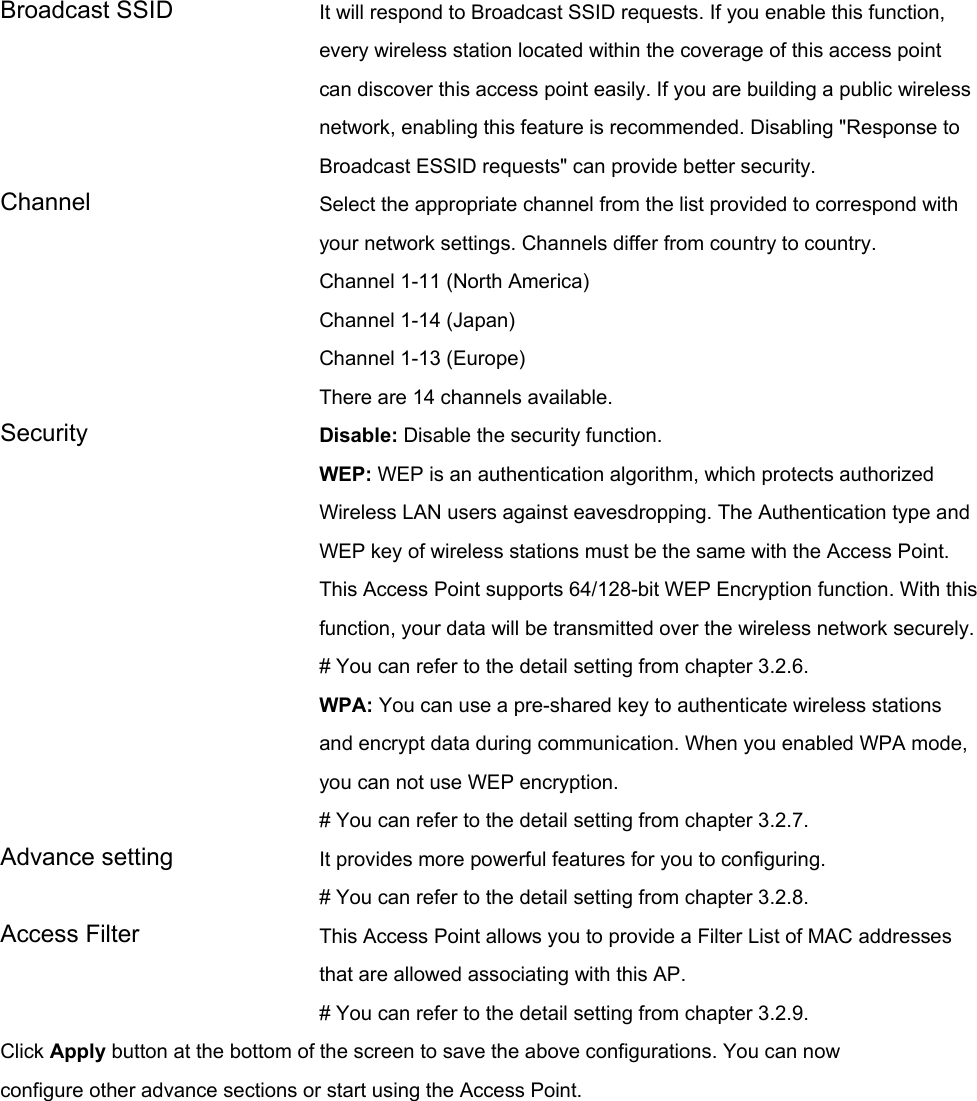 Broadcast SSID  It will respond to Broadcast SSID requests. If you enable this function, every wireless station located within the coverage of this access point can discover this access point easily. If you are building a public wireless network, enabling this feature is recommended. Disabling &quot;Response to Broadcast ESSID requests&quot; can provide better security. Channel  Select the appropriate channel from the list provided to correspond with your network settings. Channels differ from country to country. Channel 1-11 (North America) Channel 1-14 (Japan) Channel 1-13 (Europe) There are 14 channels available.     Security   Disable: Disable the security function. WEP: WEP is an authentication algorithm, which protects authorized         Wireless LAN users against eavesdropping. The Authentication type and WEP key of wireless stations must be the same with the Access Point. This Access Point supports 64/128-bit WEP Encryption function. With this function, your data will be transmitted over the wireless network securely.# You can refer to the detail setting from chapter 3.2.6. WPA: You can use a pre-shared key to authenticate wireless stations and encrypt data during communication. When you enabled WPA mode, you can not use WEP encryption.   # You can refer to the detail setting from chapter 3.2.7. Advance setting  It provides more powerful features for you to configuring. # You can refer to the detail setting from chapter 3.2.8. Access Filter  This Access Point allows you to provide a Filter List of MAC addresses that are allowed associating with this AP. # You can refer to the detail setting from chapter 3.2.9. Click Apply button at the bottom of the screen to save the above configurations. You can now configure other advance sections or start using the Access Point.    