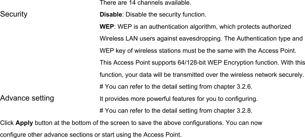 There are 14 channels available.     Security   Disable: Disable the security function. WEP: WEP is an authentication algorithm, which protects authorized         Wireless LAN users against eavesdropping. The Authentication type and WEP key of wireless stations must be the same with the Access Point. This Access Point supports 64/128-bit WEP Encryption function. With this function, your data will be transmitted over the wireless network securely.# You can refer to the detail setting from chapter 3.2.6. Advance setting  It provides more powerful features for you to configuring. # You can refer to the detail setting from chapter 3.2.8. Click Apply button at the bottom of the screen to save the above configurations. You can now configure other advance sections or start using the Access Point.   
