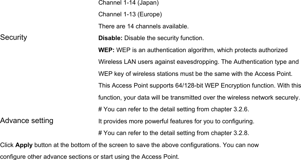 Channel 1-14 (Japan) Channel 1-13 (Europe) There are 14 channels available.     Security   Disable: Disable the security function. WEP: WEP is an authentication algorithm, which protects authorized         Wireless LAN users against eavesdropping. The Authentication type and WEP key of wireless stations must be the same with the Access Point. This Access Point supports 64/128-bit WEP Encryption function. With this function, your data will be transmitted over the wireless network securely.# You can refer to the detail setting from chapter 3.2.6. Advance setting  It provides more powerful features for you to configuring. # You can refer to the detail setting from chapter 3.2.8. Click Apply button at the bottom of the screen to save the above configurations. You can now configure other advance sections or start using the Access Point.   