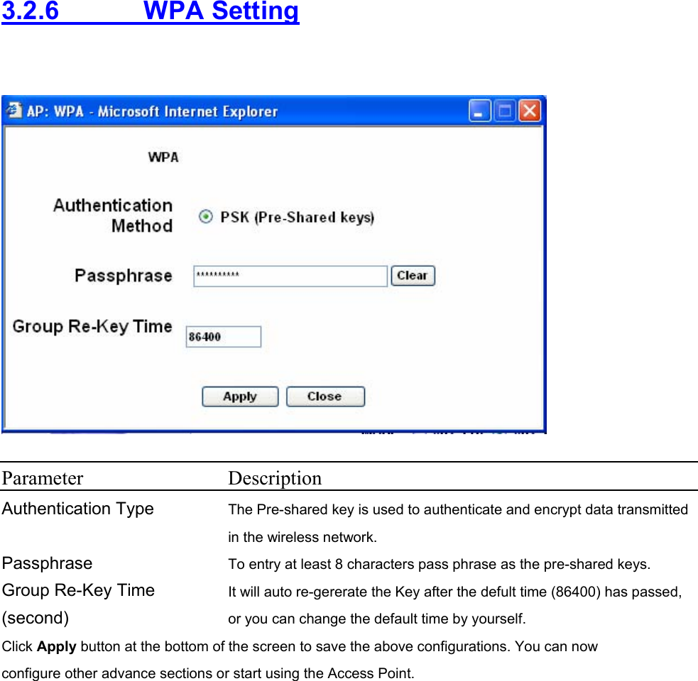 3.2.6     WPA Setting    Parameter Description Authentication Type  The Pre-shared key is used to authenticate and encrypt data transmitted in the wireless network.   Passphrase  To entry at least 8 characters pass phrase as the pre-shared keys. Group Re-Key Time (second) It will auto re-gererate the Key after the defult time (86400) has passed, or you can change the default time by yourself.   Click Apply button at the bottom of the screen to save the above configurations. You can now configure other advance sections or start using the Access Point.        