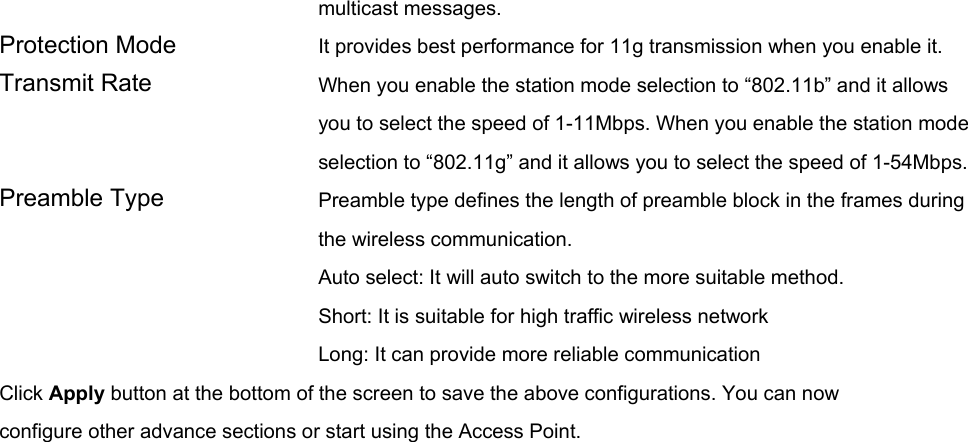 multicast messages.   Protection Mode  It provides best performance for 11g transmission when you enable it. Transmit Rate  When you enable the station mode selection to “802.11b” and it allows you to select the speed of 1-11Mbps. When you enable the station mode selection to “802.11g” and it allows you to select the speed of 1-54Mbps. Preamble Type  Preamble type defines the length of preamble block in the frames during the wireless communication. Auto select: It will auto switch to the more suitable method. Short: It is suitable for high traffic wireless network Long: It can provide more reliable communication   Click Apply button at the bottom of the screen to save the above configurations. You can now configure other advance sections or start using the Access Point.     