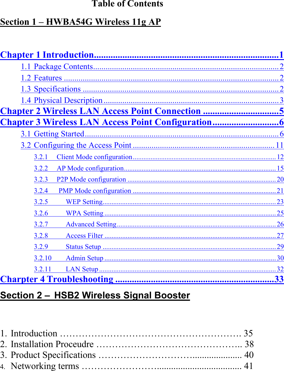 Table of Contents Section 1 – HWBA54G Wireless 11g AP  Chapter 1 Introduction..............................................................................1 1.1 Package Contents......................................................................................... 2 1.2 Features .......................................................................................................2 1.3 Specifications ..............................................................................................2 1.4 Physical Description .................................................................................... 3 Chapter 2 Wireless LAN Access Point Connection ................................5 Chapter 3 Wireless LAN Access Point Configuration............................6 3.1 Getting Started............................................................................................. 6 3.2 Configuring the Access Point .................................................................... 11 3.2.1  Client Mode configuration.................................................................................12 3.2.2  AP Mode configuration...................................................................................... 15 3.2.3  P2P Mode configuration ....................................................................................20 3.2.4   PMP Mode configuration .................................................................................21 3.2.5     WEP Setting..................................................................................................23 3.2.6     WPA Setting ................................................................................................. 25 3.2.7     Advanced Setting..........................................................................................26 3.2.8     Access Filter ................................................................................................. 27 3.2.9     Status Setup ..................................................................................................29 3.2.10    Admin Setup ................................................................................................. 30 3.2.11    LAN Setup .................................................................................................... 32 Charpter 4 Troubleshooting ...................................................................33 Section 2 – HSB2 Wireless Signal Booster 1. Introduction …………………………………………………. 35        2. Installation Proceudre ……………………………………….. 38 3. Product Specifications …………………………..................... 40 4. Networking terms …………………….................................... 41  