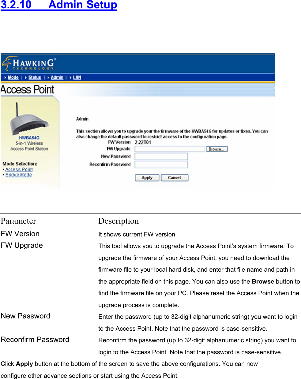 3.2.10   Admin Setup     Parameter Description FW Version It shows current FW version. FW Upgrade  This tool allows you to upgrade the Access Point’s system firmware. To upgrade the firmware of your Access Point, you need to download the firmware file to your local hard disk, and enter that file name and path in the appropriate field on this page. You can also use the Browse button to find the firmware file on your PC. Please reset the Access Point when the upgrade process is complete. New Password  Enter the password (up to 32-digit alphanumeric string) you want to login to the Access Point. Note that the password is case-sensitive. Reconfirm Password  Reconfirm the password (up to 32-digit alphanumeric string) you want to login to the Access Point. Note that the password is case-sensitive. Click Apply button at the bottom of the screen to save the above configurations. You can now configure other advance sections or start using the Access Point.  