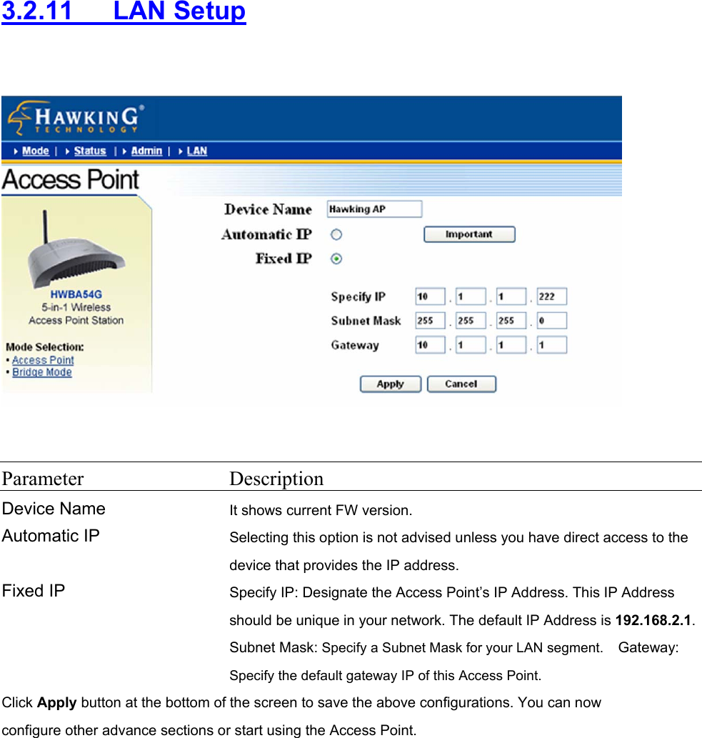 3.2.11   LAN Setup     Parameter Description Device Name It shows current FW version. Automatic IP  Selecting this option is not advised unless you have direct access to the device that provides the IP address. Fixed IP  Specify IP: Designate the Access Point’s IP Address. This IP Address should be unique in your network. The default IP Address is 192.168.2.1.Subnet Mask: Specify a Subnet Mask for your LAN segment.  Gateway: Specify the default gateway IP of this Access Point.  Click Apply button at the bottom of the screen to save the above configurations. You can now configure other advance sections or start using the Access Point.  