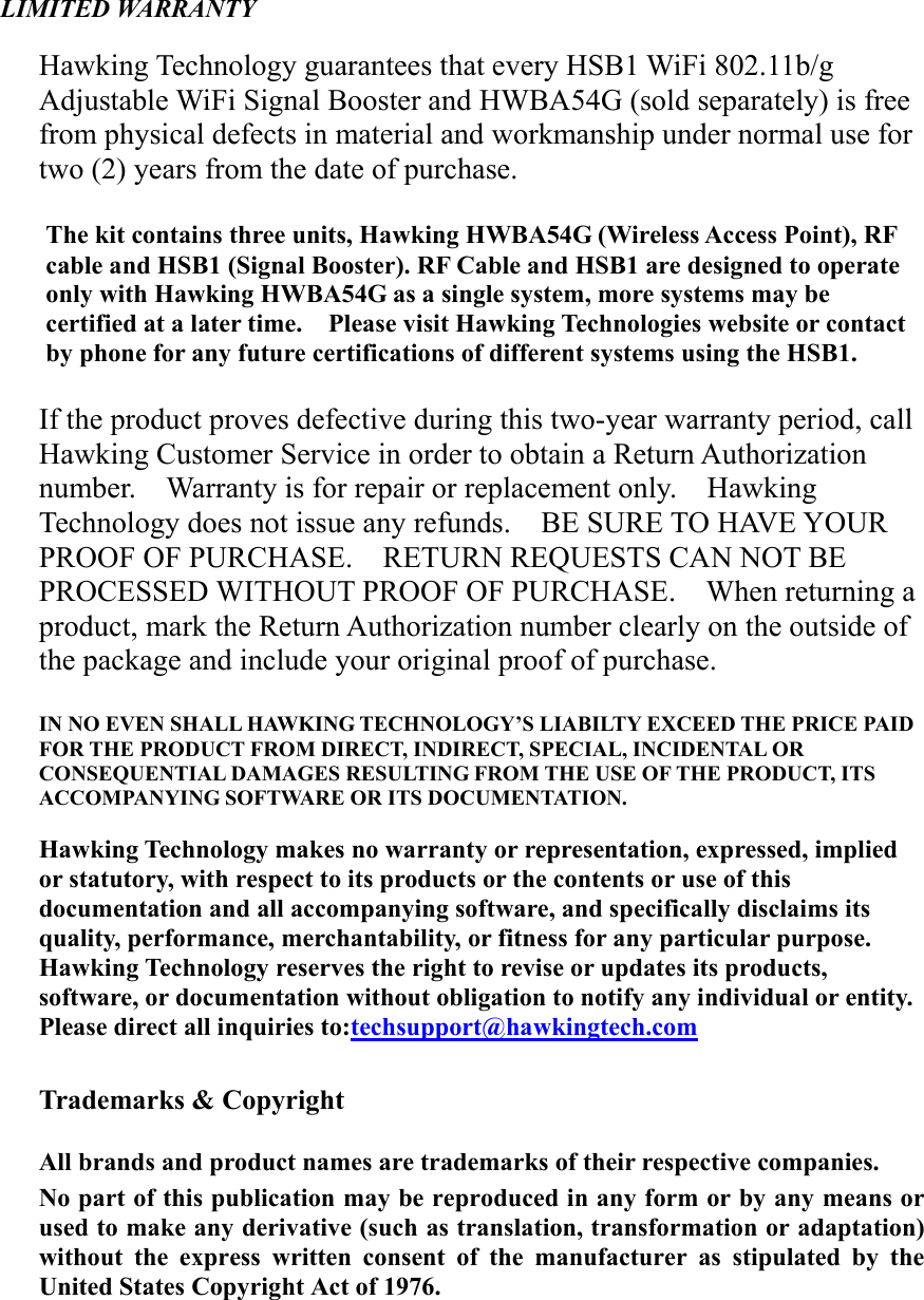 LIMITED WARRANTY  Hawking Technology guarantees that every HSB1 WiFi 802.11b/g Adjustable WiFi Signal Booster and HWBA54G (sold separately) is free from physical defects in material and workmanship under normal use for two (2) years from the date of purchase.      The kit contains three units, Hawking HWBA54G (Wireless Access Point), RF cable and HSB1 (Signal Booster). RF Cable and HSB1 are designed to operate only with Hawking HWBA54G as a single system, more systems may be certified at a later time.    Please visit Hawking Technologies website or contact by phone for any future certifications of different systems using the HSB1.  If the product proves defective during this two-year warranty period, call Hawking Customer Service in order to obtain a Return Authorization number.    Warranty is for repair or replacement only.    Hawking Technology does not issue any refunds.  BE SURE TO HAVE YOUR PROOF OF PURCHASE.    RETURN REQUESTS CAN NOT BE PROCESSED WITHOUT PROOF OF PURCHASE.    When returning a product, mark the Return Authorization number clearly on the outside of the package and include your original proof of purchase.  IN NO EVEN SHALL HAWKING TECHNOLOGY’S LIABILTY EXCEED THE PRICE PAID FOR THE PRODUCT FROM DIRECT, INDIRECT, SPECIAL, INCIDENTAL OR CONSEQUENTIAL DAMAGES RESULTING FROM THE USE OF THE PRODUCT, ITS ACCOMPANYING SOFTWARE OR ITS DOCUMENTATION.      Hawking Technology makes no warranty or representation, expressed, implied or statutory, with respect to its products or the contents or use of this documentation and all accompanying software, and specifically disclaims its quality, performance, merchantability, or fitness for any particular purpose.   Hawking Technology reserves the right to revise or updates its products, software, or documentation without obligation to notify any individual or entity.   Please direct all inquiries to:techsupport@hawkingtech.com  Trademarks &amp; Copyright  All brands and product names are trademarks of their respective companies. No part of this publication may be reproduced in any form or by any means or used to make any derivative (such as translation, transformation or adaptation) without the express written consent of the manufacturer as stipulated by the United States Copyright Act of 1976.  