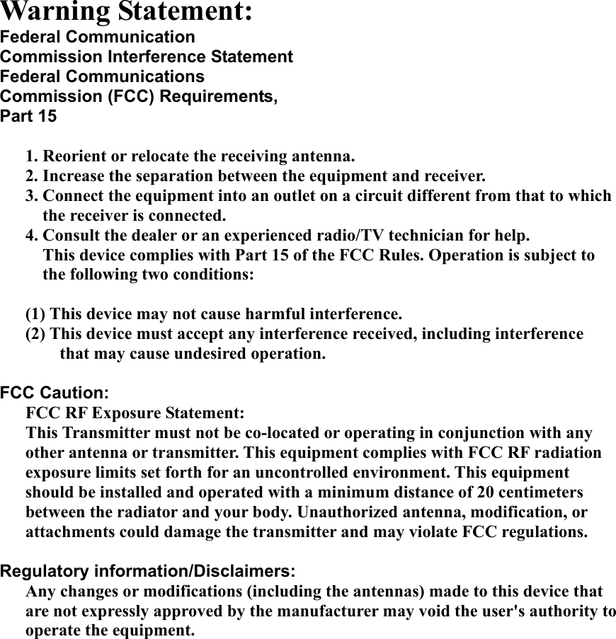 Warning Statement: Federal Communication Commission Interference Statement Federal Communications Commission (FCC) Requirements, Part 15  1. Reorient or relocate the receiving antenna. 2. Increase the separation between the equipment and receiver. 3. Connect the equipment into an outlet on a circuit different from that to which the receiver is connected. 4. Consult the dealer or an experienced radio/TV technician for help. This device complies with Part 15 of the FCC Rules. Operation is subject to the following two conditions:  (1) This device may not cause harmful interference. (2) This device must accept any interference received, including interference that may cause undesired operation.  FCC Caution: FCC RF Exposure Statement: This Transmitter must not be co-located or operating in conjunction with any other antenna or transmitter. This equipment complies with FCC RF radiation exposure limits set forth for an uncontrolled environment. This equipment should be installed and operated with a minimum distance of 20 centimeters between the radiator and your body. Unauthorized antenna, modification, or attachments could damage the transmitter and may violate FCC regulations.  Regulatory information/Disclaimers: Any changes or modifications (including the antennas) made to this device that are not expressly approved by the manufacturer may void the user&apos;s authority to operate the equipment.         