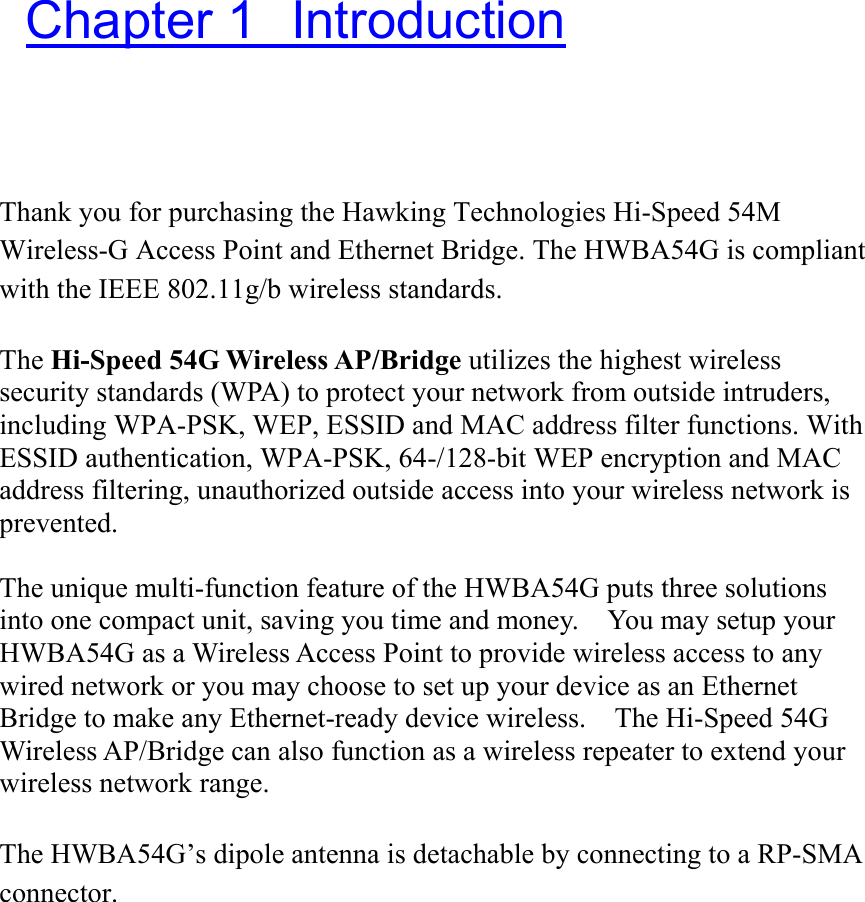  Chapter 1  Introduction Thank you for purchasing the Hawking Technologies Hi-Speed 54M Wireless-G Access Point and Ethernet Bridge. The HWBA54G is compliant with the IEEE 802.11g/b wireless standards.      The Hi-Speed 54G Wireless AP/Bridge utilizes the highest wireless security standards (WPA) to protect your network from outside intruders, including WPA-PSK, WEP, ESSID and MAC address filter functions. With ESSID authentication, WPA-PSK, 64-/128-bit WEP encryption and MAC address filtering, unauthorized outside access into your wireless network is prevented.  The unique multi-function feature of the HWBA54G puts three solutions into one compact unit, saving you time and money.    You may setup your HWBA54G as a Wireless Access Point to provide wireless access to any wired network or you may choose to set up your device as an Ethernet Bridge to make any Ethernet-ready device wireless.    The Hi-Speed 54G Wireless AP/Bridge can also function as a wireless repeater to extend your wireless network range.  The HWBA54G’s dipole antenna is detachable by connecting to a RP-SMA connector.     