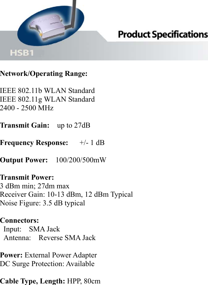   Network/Operating Range:   IEEE 802.11b WLAN Standard     IEEE 802.11g WLAN Standard 2400 - 2500 MHz  Transmit Gain:  up to 27dB  Frequency Response:   +/- 1 dB  Output Power:  100/200/500mW  Transmit Power:  3 dBm min; 27dm max Receiver Gain: 10-13 dBm, 12 dBm Typical   Noise Figure: 3.5 dB typical    Connectors:  Input:  SMA Jack  Antenna:  Reverse SMA Jack  Power: External Power Adapter DC Surge Protection: Available    Cable Type, Length: HPP, 80cm         