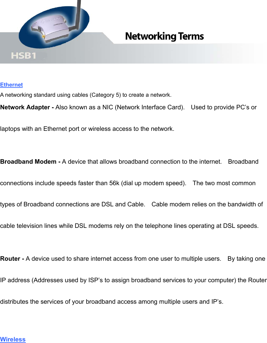   Ethernet A networking standard using cables (Category 5) to create a network. Network Adapter - Also known as a NIC (Network Interface Card).    Used to provide PC’s or laptops with an Ethernet port or wireless access to the network.     Broadband Modem - A device that allows broadband connection to the internet.    Broadband connections include speeds faster than 56k (dial up modem speed).    The two most common types of Broadband connections are DSL and Cable.    Cable modem relies on the bandwidth of cable television lines while DSL modems rely on the telephone lines operating at DSL speeds. Router - A device used to share internet access from one user to multiple users.    By taking one IP address (Addresses used by ISP’s to assign broadband services to your computer) the Router distributes the services of your broadband access among multiple users and IP’s.  Wireless 