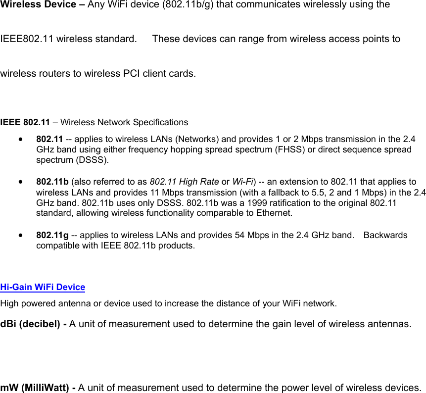 Wireless Device – Any WiFi device (802.11b/g) that communicates wirelessly using the IEEE802.11 wireless standard.      These devices can range from wireless access points to wireless routers to wireless PCI client cards. IEEE 802.11 – Wireless Network Specifications • 802.11 -- applies to wireless LANs (Networks) and provides 1 or 2 Mbps transmission in the 2.4 GHz band using either frequency hopping spread spectrum (FHSS) or direct sequence spread spectrum (DSSS).   • 802.11b (also referred to as 802.11 High Rate or Wi-Fi) -- an extension to 802.11 that applies to wireless LANs and provides 11 Mbps transmission (with a fallback to 5.5, 2 and 1 Mbps) in the 2.4 GHz band. 802.11b uses only DSSS. 802.11b was a 1999 ratification to the original 802.11 standard, allowing wireless functionality comparable to Ethernet.   • 802.11g -- applies to wireless LANs and provides 54 Mbps in the 2.4 GHz band.    Backwards compatible with IEEE 802.11b products.  Hi-Gain WiFi Device High powered antenna or device used to increase the distance of your WiFi network. dBi (decibel) - A unit of measurement used to determine the gain level of wireless antennas.  mW (MilliWatt) - A unit of measurement used to determine the power level of wireless devices.           