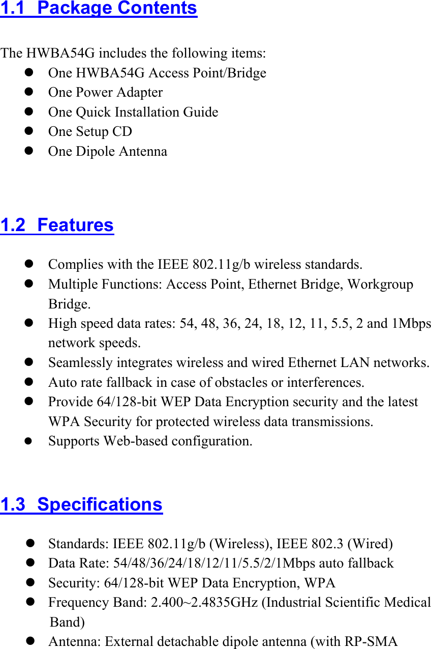 1.1 Package Contents The HWBA54G includes the following items:  One HWBA54G Access Point/Bridge  One Power Adapter  One Quick Installation Guide  One Setup CD  One Dipole Antenna  1.2 Features  Complies with the IEEE 802.11g/b wireless standards.  Multiple Functions: Access Point, Ethernet Bridge, Workgroup Bridge.  High speed data rates: 54, 48, 36, 24, 18, 12, 11, 5.5, 2 and 1Mbps network speeds.    Seamlessly integrates wireless and wired Ethernet LAN networks.  Auto rate fallback in case of obstacles or interferences.    Provide 64/128-bit WEP Data Encryption security and the latest WPA Security for protected wireless data transmissions.  Supports Web-based configuration.    1.3 Specifications  Standards: IEEE 802.11g/b (Wireless), IEEE 802.3 (Wired)  Data Rate: 54/48/36/24/18/12/11/5.5/2/1Mbps auto fallback  Security: 64/128-bit WEP Data Encryption, WPA  Frequency Band: 2.400~2.4835GHz (Industrial Scientific Medical Band)  Antenna: External detachable dipole antenna (with RP-SMA 