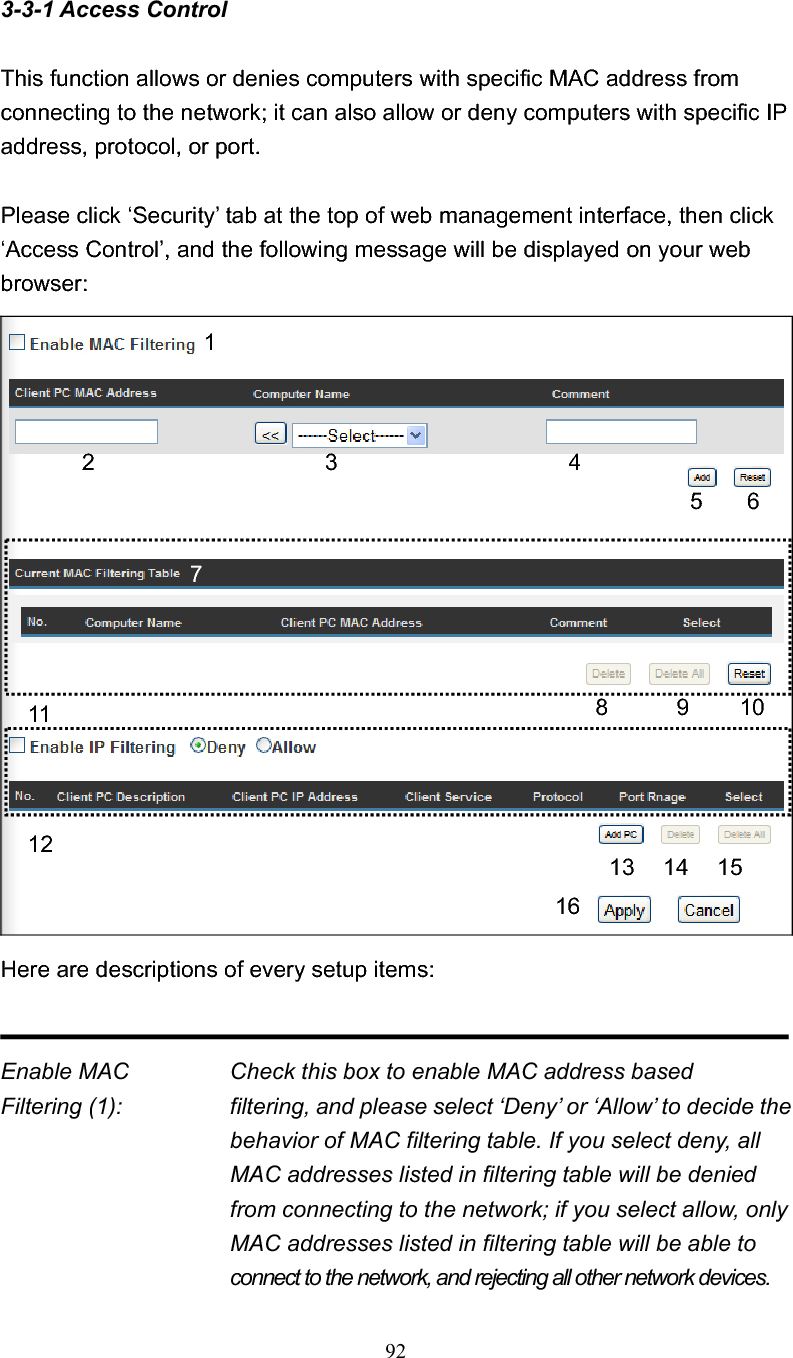 923-3-1 Access Control This function allows or denies computers with specific MAC address from connecting to the network; it can also allow or deny computers with specific IP address, protocol, or port. Please click ‘Security’ tab at the top of web management interface, then click ‘Access Control’, and the following message will be displayed on your web browser: Here are descriptions of every setup items: Enable MAC      Check this box to enable MAC address based Filtering (1):  filtering, and please select ‘Deny’ or ‘Allow’ to decide the behavior of MAC filtering table. If you select deny, all MAC addresses listed in filtering table will be denied from connecting to the network; if you select allow, only MAC addresses listed in filtering table will be able to connect to the network, and rejecting all other network devices. 12 3 5 6 78 9 10 11 13 14 15 16412 