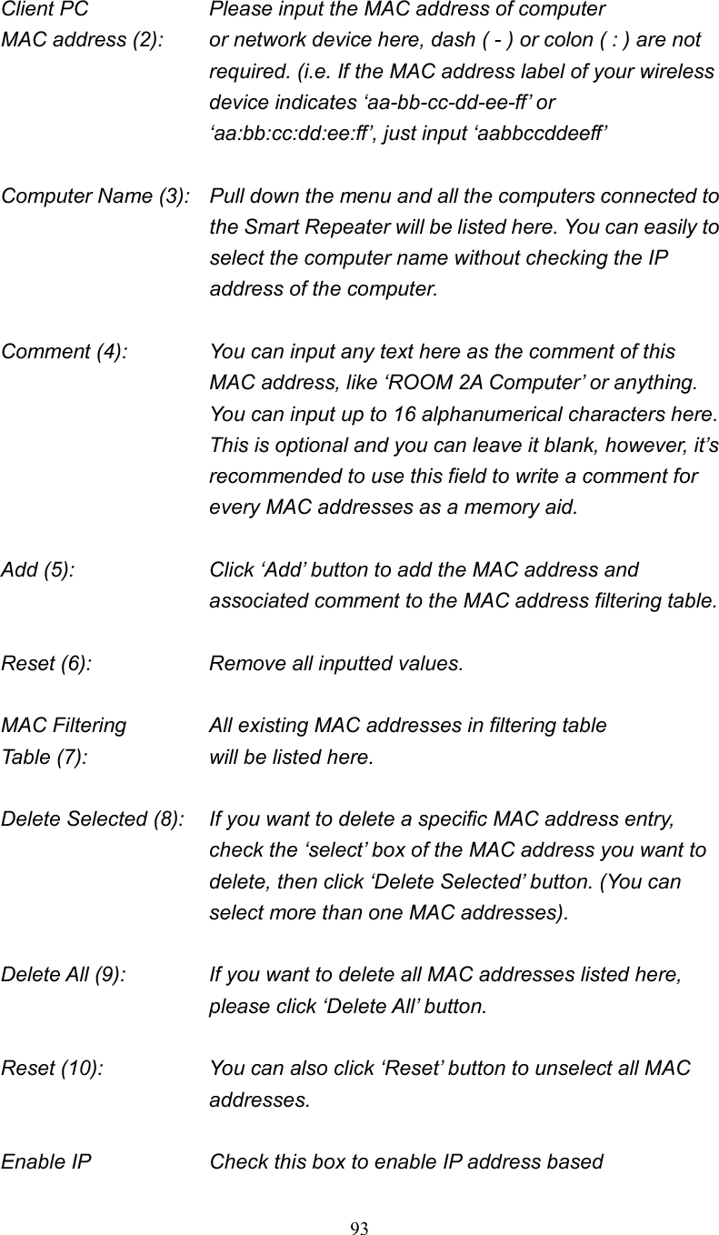 93Client PC        Please input the MAC address of computer MAC address (2):    or network device here, dash ( - ) or colon ( : ) are not required. (i.e. If the MAC address label of your wireless device indicates ‘aa-bb-cc-dd-ee-ff’ or ‘aa:bb:cc:dd:ee:ff’, just input ‘aabbccddeeff’ Computer Name (3):  Pull down the menu and all the computers connected to the Smart Repeater will be listed here. You can easily to select the computer name without checking the IP address of the computer. Comment (4):    You can input any text here as the comment of this MAC address, like ‘ROOM 2A Computer’ or anything. You can input up to 16 alphanumerical characters here. This is optional and you can leave it blank, however, it’s recommended to use this field to write a comment for every MAC addresses as a memory aid. Add (5):    Click ‘Add’ button to add the MAC address and associated comment to the MAC address filtering table. Reset (6):        Remove all inputted values. MAC Filtering      All existing MAC addresses in filtering table Table (7):        will be listed here. Delete Selected (8):    If you want to delete a specific MAC address entry, check the ‘select’ box of the MAC address you want to delete, then click ‘Delete Selected’ button. (You can select more than one MAC addresses). Delete All (9):    If you want to delete all MAC addresses listed here, please click ‘Delete All’ button. Reset (10):    You can also click ‘Reset’ button to unselect all MAC addresses. Enable IP        Check this box to enable IP address based 