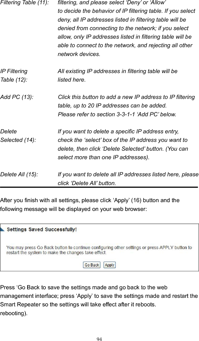 94Filtering Table (11):  filtering, and please select ‘Deny’ or ‘Allow’   to decide the behavior of IP filtering table. If you select deny, all IP addresses listed in filtering table will be denied from connecting to the network; if you select allow, only IP addresses listed in filtering table will be able to connect to the network, and rejecting all other network devices. IP Filtering        All existing IP addresses in filtering table will be Table (12):        listed here. Add PC (13):    Click this button to add a new IP address to IP filtering table, up to 20 IP addresses can be added.   Please refer to section 3-3-1-1 ‘Add PC’ below.   Delete          If you want to delete a specific IP address entry, Selected (14):    check the ‘select’ box of the IP address you want to delete, then click ‘Delete Selected’ button. (You can select more than one IP addresses). Delete All (15):    If you want to delete all IP addresses listed here, please click ‘Delete All’ button. After you finish with all settings, please click ‘Apply’ (16) button and the following message will be displayed on your web browser: Press ‘Go Back to save the settings made and go back to the web management interface; press ‘Apply’ to save the settings made and restart the Smart Repeater so the settings will take effect after it reboots. rebooting). 