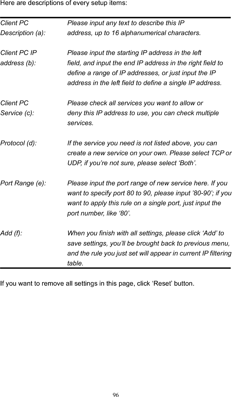 96Here are descriptions of every setup items: Client PC        Please input any text to describe this IP Description (a):      address, up to 16 alphanumerical characters. Client PC IP       Please input the starting IP address in the left address (b):    field, and input the end IP address in the right field to define a range of IP addresses, or just input the IP address in the left field to define a single IP address. Client PC        Please check all services you want to allow or Service (c):    deny this IP address to use, you can check multiple services. Protocol (d):    If the service you need is not listed above, you can create a new service on your own. Please select TCP or UDP, if you’re not sure, please select ‘Both’. Port Range (e):    Please input the port range of new service here. If you want to specify port 80 to 90, please input ’80-90’; if you want to apply this rule on a single port, just input the port number, like ‘80’. Add (f):    When you finish with all settings, please click ‘Add’ to save settings, you’ll be brought back to previous menu, and the rule you just set will appear in current IP filtering table.If you want to remove all settings in this page, click ‘Reset’ button. 