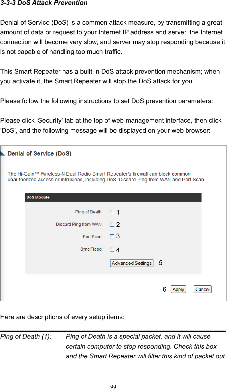 993-3-3 DoS Attack Prevention Denial of Service (DoS) is a common attack measure, by transmitting a great amount of data or request to your Internet IP address and server, the Internet connection will become very slow, and server may stop responding because it is not capable of handling too much traffic. This Smart Repeater has a built-in DoS attack prevention mechanism; when you activate it, the Smart Repeater will stop the DoS attack for you. Please follow the following instructions to set DoS prevention parameters: Please click ‘Security’ tab at the top of web management interface, then click ‘DoS’, and the following message will be displayed on your web browser: Here are descriptions of every setup items: Ping of Death (1):    Ping of Death is a special packet, and it will cause certain computer to stop responding. Check this box and the Smart Repeater will filter this kind of packet out. 123456