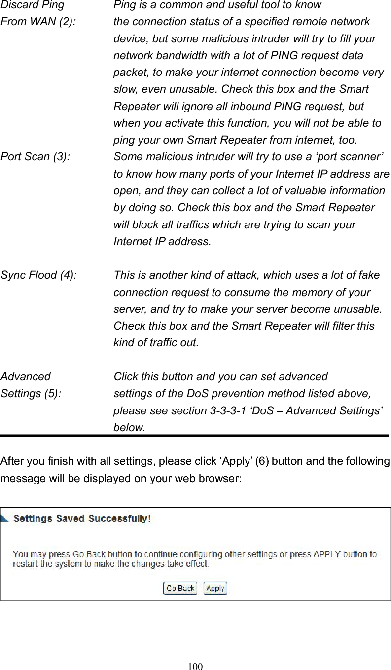 100 Discard Ping      Ping is a common and useful tool to know From WAN (2):    the connection status of a specified remote network device, but some malicious intruder will try to fill your network bandwidth with a lot of PING request data packet, to make your internet connection become very slow, even unusable. Check this box and the Smart Repeater will ignore all inbound PING request, but when you activate this function, you will not be able to ping your own Smart Repeater from internet, too. Port Scan (3):    Some malicious intruder will try to use a ‘port scanner’ to know how many ports of your Internet IP address are open, and they can collect a lot of valuable information by doing so. Check this box and the Smart Repeater will block all traffics which are trying to scan your Internet IP address. Sync Flood (4):    This is another kind of attack, which uses a lot of fake connection request to consume the memory of your server, and try to make your server become unusable. Check this box and the Smart Repeater will filter this kind of traffic out. Advanced        Click this button and you can set advanced Settings (5):    settings of the DoS prevention method listed above, please see section 3-3-3-1 ‘DoS – Advanced Settings’ below.After you finish with all settings, please click ‘Apply’ (6) button and the following message will be displayed on your web browser: 