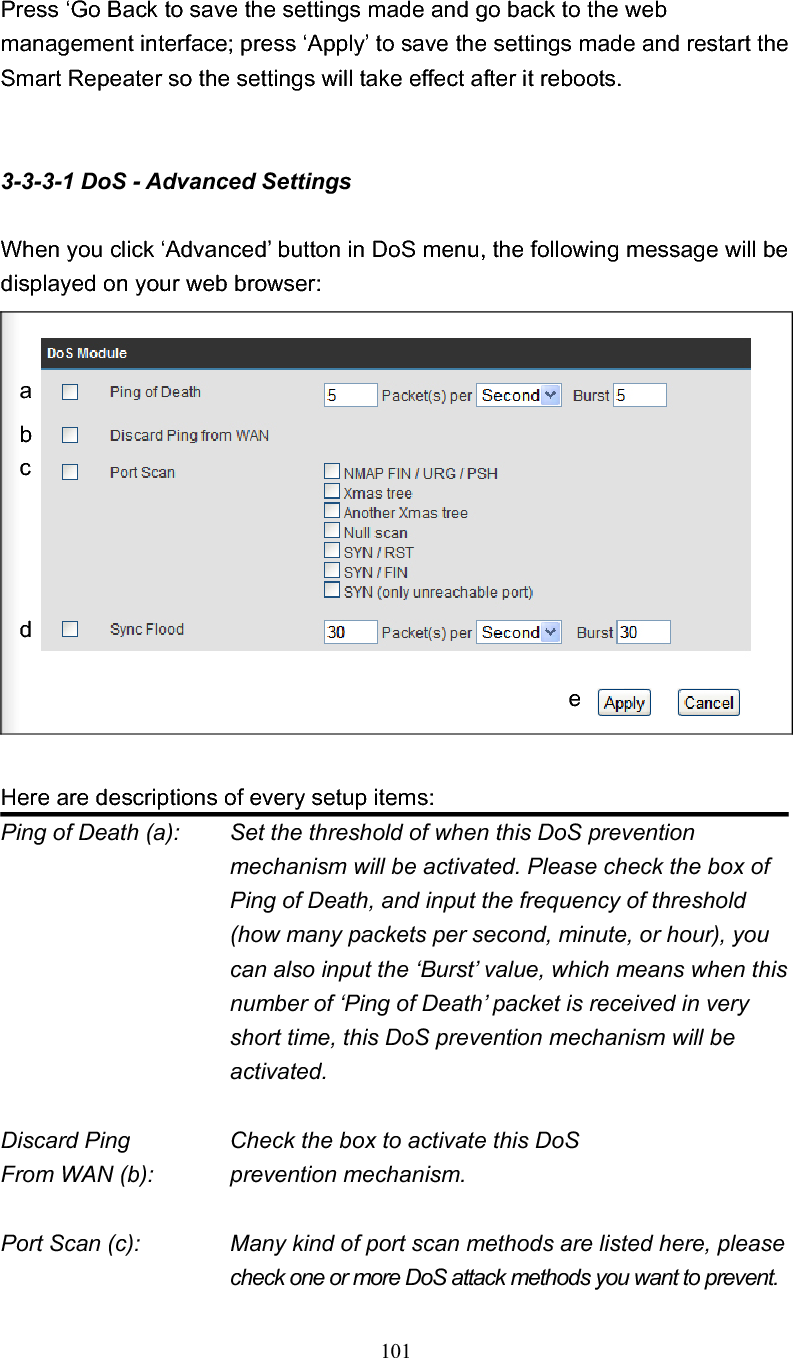 101 Press ‘Go Back to save the settings made and go back to the web management interface; press ‘Apply’ to save the settings made and restart the Smart Repeater so the settings will take effect after it reboots. 3-3-3-1 DoS - Advanced Settings When you click ‘Advanced’ button in DoS menu, the following message will be displayed on your web browser: Here are descriptions of every setup items: Ping of Death (a):    Set the threshold of when this DoS prevention mechanism will be activated. Please check the box of Ping of Death, and input the frequency of threshold (how many packets per second, minute, or hour), you can also input the ‘Burst’ value, which means when this number of ‘Ping of Death’ packet is received in very short time, this DoS prevention mechanism will be activated. Discard Ping      Check the box to activate this DoS From WAN (b):      prevention mechanism. Port Scan (c):    Many kind of port scan methods are listed here, please check one or more DoS attack methods you want to prevent. abcde