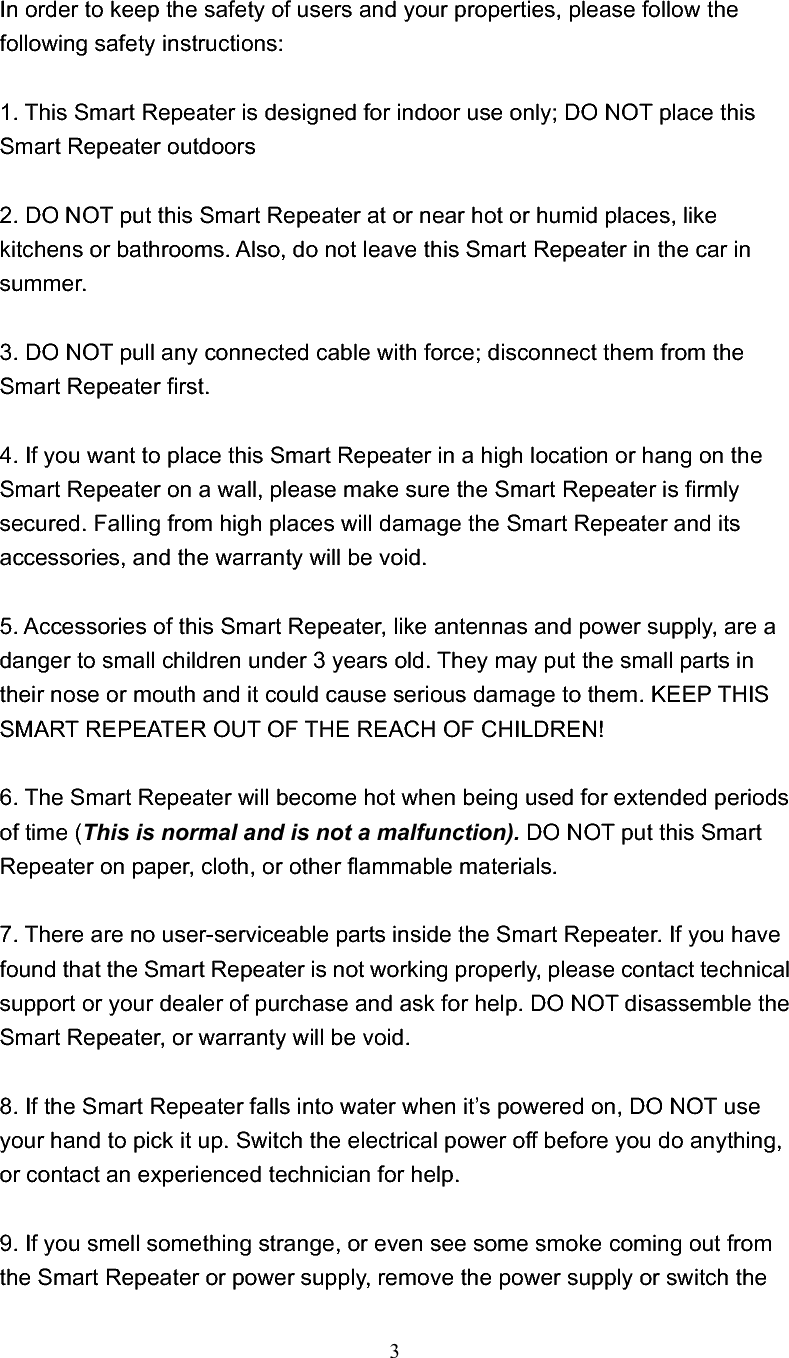 3In order to keep the safety of users and your properties, please follow the following safety instructions: 1. This Smart Repeater is designed for indoor use only; DO NOT place this Smart Repeater outdoors   2. DO NOT put this Smart Repeater at or near hot or humid places, like kitchens or bathrooms. Also, do not leave this Smart Repeater in the car in summer. 3. DO NOT pull any connected cable with force; disconnect them from the Smart Repeater first. 4. If you want to place this Smart Repeater in a high location or hang on the Smart Repeater on a wall, please make sure the Smart Repeater is firmly secured. Falling from high places will damage the Smart Repeater and its accessories, and the warranty will be void. 5. Accessories of this Smart Repeater, like antennas and power supply, are a danger to small children under 3 years old. They may put the small parts in their nose or mouth and it could cause serious damage to them. KEEP THIS SMART REPEATER OUT OF THE REACH OF CHILDREN! 6. The Smart Repeater will become hot when being used for extended periods of time (This is normal and is not a malfunction). DO NOT put this Smart Repeater on paper, cloth, or other flammable materials. 7. There are no user-serviceable parts inside the Smart Repeater. If you have found that the Smart Repeater is not working properly, please contact technical support or your dealer of purchase and ask for help. DO NOT disassemble the Smart Repeater, or warranty will be void. 8. If the Smart Repeater falls into water when it’s powered on, DO NOT use your hand to pick it up. Switch the electrical power off before you do anything, or contact an experienced technician for help. 9. If you smell something strange, or even see some smoke coming out from the Smart Repeater or power supply, remove the power supply or switch the 