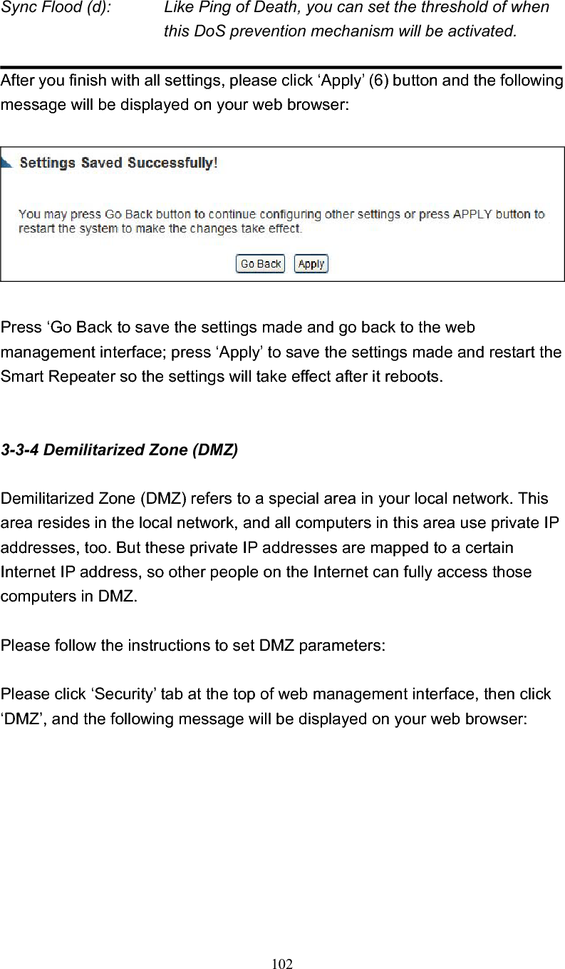 102 Sync Flood (d):    Like Ping of Death, you can set the threshold of when this DoS prevention mechanism will be activated.After you finish with all settings, please click ‘Apply’ (6) button and the following message will be displayed on your web browser: Press ‘Go Back to save the settings made and go back to the web management interface; press ‘Apply’ to save the settings made and restart the Smart Repeater so the settings will take effect after it reboots. 3-3-4 Demilitarized Zone (DMZ) Demilitarized Zone (DMZ) refers to a special area in your local network. This area resides in the local network, and all computers in this area use private IP addresses, too. But these private IP addresses are mapped to a certain Internet IP address, so other people on the Internet can fully access those computers in DMZ. Please follow the instructions to set DMZ parameters: Please click ‘Security’ tab at the top of web management interface, then click ‘DMZ’, and the following message will be displayed on your web browser: 