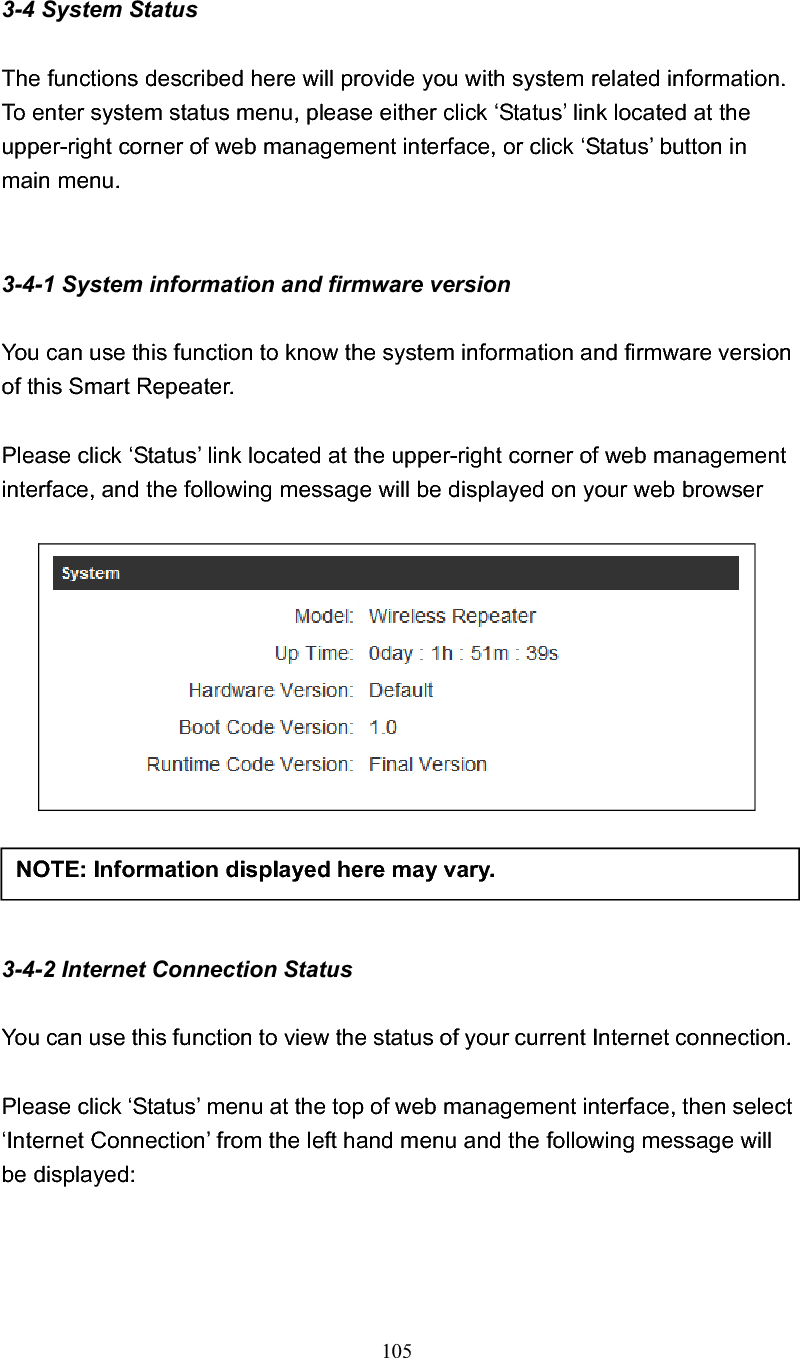 105 3-4 System Status The functions described here will provide you with system related information. To enter system status menu, please either click ‘Status’ link located at the upper-right corner of web management interface, or click ‘Status’ button in main menu. 3-4-1 System information and firmware version You can use this function to know the system information and firmware version of this Smart Repeater. Please click ‘Status’ link located at the upper-right corner of web management interface, and the following message will be displayed on your web browser 3-4-2 Internet Connection Status You can use this function to view the status of your current Internet connection. Please click ‘Status’ menu at the top of web management interface, then select ‘Internet Connection’ from the left hand menu and the following message will be displayed: NOTE: Information displayed here may vary. 