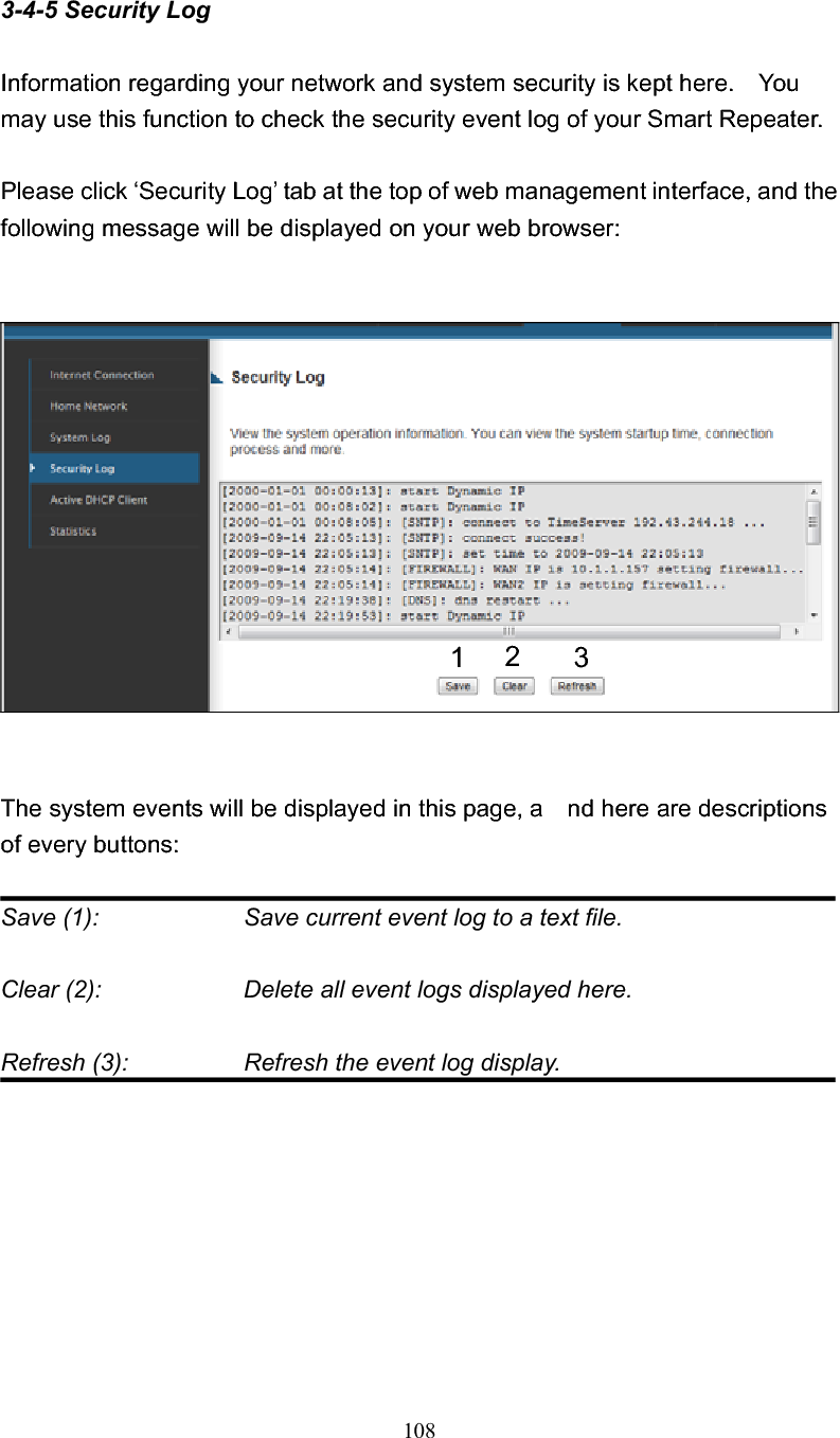 108 3-4-5 Security Log Information regarding your network and system security is kept here.    You may use this function to check the security event log of your Smart Repeater. Please click ‘Security Log’ tab at the top of web management interface, and the following message will be displayed on your web browser: The system events will be displayed in this page, a    nd here are descriptions of every buttons: Save (1):        Save current event log to a text file. Clear (2):        Delete all event logs displayed here. Refresh (3):       Refresh the event log display. 123